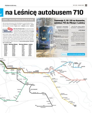 NR 12 (78) – MARZEC 2022
#SolidarnizUkrainą 11
33
10
3·10·33
3·10·33
3·10·31·33 3·10·33
31
20
31
31
2
0
2
0
10
10
3
31
20
20
2
0
33
33
33
20
31
PL. JANA
PAWŁA II PL. GRUNWALDZKI
DW.
GŁÓWNY
BISKUPIN
STADION
OLIMPIJSKI
GAJ
GALERIA
DOMINIKAŃSKA
SĘPOLNO
DW. AUTOBUSOWY
Rynek
pl. Legionów
Świdnicka
Z
a
m
k
o
w
a
Rondo
Arkady
(Capitol)
pl. Orląt
Lwowskich
Dolmed
Niedźwiedzia
panewska
Renoma
pl. Wróblewskiego
Morwowa
Krynicka
Kamienna
Bardzka
Gajowicka
Ojca Beyzyma
8 Maja
Piramowicza
Spółdzielcza
Chełmońskiego
Hala Stulecia
Urząd
Wojewódzki
(Muzeum Narodowe)
t. kolejowa)
Smolecka
Młodych
T
Śrubowa echników
pl. Strzegomski
(M. Współczesne)
Zaolziańska
Wielka
Mielecka
y
Joannitów Gajowa
Prudnicka
Świeradowska
ZOO
C
h
o
p
i
n
a
K
a
r
ł
o
w
i
c
z
a
Bujwida
Reja
Katedra
Sztabowa
Kliniki - Politechnika
Wrocławska
Tramwajowa
G
o
d
e
b
s
k
i
e
g
o
(
A
W
F
W
r
o
c
ł
a
w
)
Dworzec
Świebodzki
U
r
z
ą
d
W
o
j
e
w
ó
d
z
k
i
(
I
m
p
a
r
t
)
3
Na Niskich
Łąkach
Armii Krajowej
Karwińska
Głubczycka
pl. Zgody
(Muzeum Etnograﬁczne)
Krakowska
Krakowska
(centrum handlowe)
Park Wschodni
Kochanowskiego
KSIĘŻE
MAŁE
Hallera
m
o
s
t
G
r
u
n
w
a
l
d
z
k
i
31
achodnia
w,  na Leśnicę autobusem 710
Tramwaje 3, 10 i 20 na Kozanów,
autobus 710 do Pilczyc i Leśnicy
„Leśnickimi” tramwajami
dojedziesz na Kozanów
	 Tramwaje linii 3, 10 i 20
od ul. Legnickiej pojadą przez
Milenijną, Dokerską, Gwarecką
i Pilczycką do Kozanowa.
Tramwaje linii 33 pojadą skróconą
trasą do przystanku „Kwiska”.
Na wyłączonym z komunikacji
tramwajowej odcinku Kwiska - Pil-
czyce - Leśnica i Leśnica - Pilczyce
- Kwiska zostaną uruchomione
kursy okresowej linii autobusowej
nr 710. Autobusy będą odjeżdżały
z przystanku tramwajowego „Kwi-
ska” na wysokości zajezdni przy
ul. Legnickiej.
Linia 710 do Leśnicy będzie
kursowała z częstotliwością:
w dni robocze
od godz. 5 do 6 co 7,5 minuty;
od godz. 6 do 8 co 5 minut;
od godz. 8 do 9 co 6 minut;
od godz. 9 do 14 co 7,5 minuty;
od godz. 14 do 15.30 co 6 minut;
od godz. 15.30 do 18 co 5 minut;
od godz. 18 do 23 co 7,5 minuty
w soboty i niedziele
od godz. 5 do 23 co 7,5 minuty.
Leśnica – Wrocław Główny: od 14 do 19 minut
Bilet normalny jednorazowy Kolei Dolnośląskich na trasie Wrocław Leśnica –
Wrocław Główny kosztuje 6,40 zł, uczniowski – 4,03 zł, studencki – 3,26 zł.
Bilet miesięczny normalny - 174 zł, szkolny - 88,74 zł, studencki - 85,26 zł.
Bilet Nasz Wrocław Kolej. Po zakupieniu biletu
miesięcznego PKP można dokupić promocyjny
miesięczny imienny za 1 zł (normalny) lub 0,50 zł
(ulgowy) do jazdy po całym Wrocławiu komuni-
kacją miejską. Mogą z niego skorzystać uczestnicy programu Nasz Wrocław
z aktywnym Statusem Podatnika, którzy kupili bilet kolejowy, spełniający
następujące wymagania: stacja początkowa i końcowa mają w nazwie „Wro-
cław” lub „Iwiny”, bilet uprawnia do przejazdu w obie strony, zakupio-
ny jest w taryfie podstawowej lub RAZEM, bilet jest w formie papierowej
w kasie kolejowej. Więcej informacji na www.wroclaw.pl/nasz-wroclaw/
nasz-wroclaw-kolej
Leśnica – Wrocław Główny
04:47		 05:02
05:36		 05:54
06:02		 06:21
06:46		 07:02
07:06		 07:22
07:16		 07:33
08:04		 08:19
08:13		 08:29
09:14		 09:29
Wrocław Główny – Leśnica
14:15	 14:28
14:41	 14:57
15:21	 15:35
15:45	 16:00
16:31	 16:45
16:42	 16:56
17:46	 18:00
18:55	 19:10
19:45	 20:00
www.wroclaw.pl/rozklady-jazdy
Zajrzyj na
 