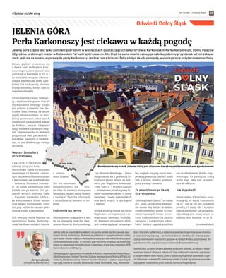 NR 12 (78) – MARZEC 2022
#SolidarnizUkrainą 13
Jelenia Góra często jest tylko punktem pośrednim w wycieczkach do otaczających je kurortów w Karkonoskim Parku Narodowym, Doliny Pałaców
i Ogrodów, urokliwych miejsc w Rudawskim Parku Krajobrazowym. A to błąd, bo samo miasto zasługuje na kilkugodzinny przystanek w tych eskapa-
dach, jeśli nie na osobną wyprawę do perły Karkonoszy. Jedźcie tam z dziećmi. Żeby zdobyć skarb-pamiątkę, wykorzystacie pożytecznie smartfony.
Miasto pięknie prezentuje się
z dwóch wież: na Wzgórzu Krzy-
woustego (gdzie ponoć stał
gród księcia Bolesława w XII w.)
i z wciśniętej pomiędzy odrestau-
rowane kamieniczki wieży Zam-
kowej (to zachowany element
bramy miejskiej, kiedyś było tu
więzienie miejskie).
Na szczególną uwagę zasługu-
ją zabytkowe świątynie. Kościół
Podwyższenia Świętego Krzyża
jest jednym z niewielu tzw. ko-
ściołów łaski. Powstał na skutek
ugody altrasztandzkiej, na mocy
której protestanci, obok trzech
istniejących już kościołów pokoju
(w Świdnicy, Jaworze i Głogowie)
mogli zbudować 6 kolejnych świą-
tyń. Ta jeleniogórska do złudzenia
przypomina swój pierwowzór –
kościół św. Katarzyny w Sztokhol-
mie, bo jest dziełem tego samego
architekta.
Neptun i Szczudlarz
przy tramwaju
Z n a k i e m f i r m o w y m
Jeleniej Góry jest bom-
bonierkowy rynek z ratuszem,
zespolonym z 7 domami i otoczo-
nym barokowymi kamieniczkami
z podcieniami, zaś osobliwościami
– fontanna Neptuna i tramwa-
je. Od końca XIX wieku do 1969
jeździły one po mieście. Dziś po-
zostały po nich nieliczne ślady
– fragment torowiska, tablicz-
ka wmurowana w ścianę ratusza
oraz wagon tramwajowy, który
stoi przy wejściu do ratusza i pełni
funkcję kiosku z pamiątkami.
XIX-wieczna rzeźba Neptuna ma
upamiętniać dawne, dobre sto-
sunki handlowe miejskich kupców
z  zamor-
skimi krajami.
Nie ma natomiast
lepszego miejsca niż Jele-
nia Góra dla instalacji artystycznej
Szczudlarz. Miasto słynie bowiem
z Festiwali Teatrów Ulicznych,
a szczudlarze są ikonami tej im-
prezy.
Podziemia lub termy
Alternatywnym programem w sam
raz na niepogodę może być zwie-
dzanie Muzeum Karkonoskiego
czy Muzeum Miejskiego – Domu
Hauptmanna, ale z pewnością in-
trygujące będzie zejście do pod-
ziemi pod Wzgórzem Kościuszki.
TIME GATES – Bramy Czasu to
4-kilometrowe przejście przez hi-
storie mrocznego okresu II wojny
światowej, czasów napoleońskich
oraz wielu innych, w tym legend
z regionu.
Wielką atrakcją miasta są Termy
Cieplickie z wewnętrznymi i ze-
wnętrznymi basenami, brodzika-
mi, basenami termalnymi, z któ-
rych można wypłynąć na zewnątrz
bez względu na porę roku i tem-
peraturę powietrza. Jest też strefa
SPA, z jacuzzi, biczami wodnymi,
grotą śnieżną i saunami.
Ze smartfonem po Skarb
Krzywoustego
„Jeleniogórskie Questy” to rodzaj
gry, która uatrakcyjnia zwiedza-
nie miasta. Aby dotrzeć do skarbu,
trzeba odwiedzić ponad 10 cha-
rakterystycznych miejsc w cen-
trum i odpowiedzieć na pytanie
związane z konkretnym zabyt-
kiem. Każda z zagadek przybliża
nas do odnalezienia Skarbu Krzy-
woustego. To pamiątka, którą
warto mieć. Jaka? Cóż, to tajem-
nica do odkrycia.
Jak dojechać?
Samochodem z Wrocławia auto-
stradą A4 od węzła Kostomłoty
DK nr 5 jest ok. 110 km, co zabiera
ponad 1,5 h jazdy. Ok. 2 h zajmie
podróż autobusem lub pociągiem,
odjeżdżającymi mniej więcej co
godzinę. Bilet kosztuje 25-30 zł.
Jarosław Kałucki
JELENIA GÓRA
Perła Karkonoszy jest ciekawa w każdą pogodę
Jerzy Łużniak,
prezydent Jeleniej Góry
Jelenia Góra ze wspaniałym widokiem na pasma górskie nie bez powodu zwa-
na jest Stolicą Karkonoszy. Malownicze położenie w samym centrum kotliny
czyni nasze miasto miejscem niezwykle atrakcyjnym dla miłośników turystyki
i aktywnego wypoczynku. W mieście i jego otoczeniu znajdują się znakomite
tereny do uprawiania turystyki pieszej i rowerowej, w tym trasy rowerowe MTB
Pasmo Rowerowe Olbrzymy.
Odwiedzających zapraszamy do udziału w licznych wydarzeniach kulturalnych:
Międzynarodowy Festiwal Teatrów i Kultury Awangardowej Pestka, ARTGLAS
Festiwal, Międzynarodowy Festiwal Teatrów Ulicznych – jedna z najstarszych
tego typu imprez w Europie, Karkonoska Giełda Minerałów, Skał, Skamienia-
łości i Wyrobów Jubilerskich, a także na prawdziwe święto miasta we wrześniu
z naszą koronną imprezą – Jarmarkiem Staroci i Osobliwości. Jesienią zapra-
szamy melomanów na koncerty jazzowe w ramach Krokus Jazz Festiwal. Na
zakończenie roku organizowany jest Jarmark Bożonarodzeniowy.
Jelenia Góra, do której pragnę państwa serdecznie zaprosić, to miasto o wielo-
wiekowej tradycji i licznych zabytkach. O jej unikalności stanowią: piękniejące
z każdym rokiem stare miasto, jedno z najstarszych polskich uzdrowisk: Ciepli-
ce, Sobieszów z ruinami XIV-wiecznego zamku Chojnik czy znane wczasowisko
Jagniątków, rozsławione przez noblistę Gerharta Hauptmanna.
JELENIA GÓRA
110 km
UM
JELENIA
GÓRA
Bombonierkowy rynek Jeleniej Góry jest otoczony barokowymi kamieniczkami z podcieniami
Odwiedź Dolny Śląsk
 