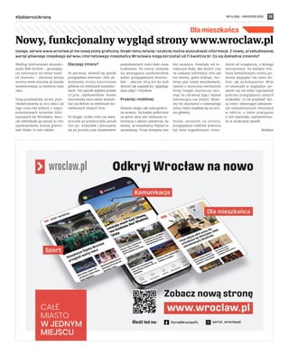 NR 14 (80) – KWIECIEŃ 2022
#SolidarnizUkrainą 13
Dla mieszkańca
Uwaga, serwis www.wroclaw.pl ma nową szatę graficzną. Dzięki temu łatwiej i szybciej można wyszukiwać informacje. Z nowej, przebudowanej
wersji głównego miejskiego serwisu internetowego mieszkańcy Wrocławia mogą korzystać od 11 kwietnia br. Co się dokładnie zmieniło?
Według internetowej wyszuki-
warki Web Archive – gromadzą-
cej informacje na temat histo-
rii internetu – pierwsza wersja
serwisu www.wroclaw.pl została
zarejestrowana 24 kwietnia 1999
roku.
Dużą przebudowę serwis prze-
chodził ostatnio w 2013 roku i od
tego czasu był jednym z najpo-
pularniejszych serwisów infor-
macyjnych we Wrocławiu. Rocz-
nie odwiedzało go ponad 20 mln
użytkowników, którzy genero-
wali blisko 70 mln odsłon.
Dlaczego zmiany?
Po pierwsze, zmienił się sposób
przeglądania internetu. Dziś od-
wiedzamy strony internetowe
głównie na telefonach komórko-
wych. Ten sposób wybiera prawie
70 proc. użytkowników. Serwis
internetowy musi zatem wyświe-
tlać się dobrze na telefonach ko-
mórkowych różnych firm.
Po drugie, liczba treści na www.
wroclaw.pl przekroczyła ponad
200 tys. artykułów i poruszanie
się po portalu oraz znajdowanie
poszukiwanych treści było coraz
trudniejsze. Po trzecie, zmieniły
się wymagania użytkowników
wobec przeglądanych materia-
łów – obecnie chcą oni do nich
dotrzeć jak najszybciej, oglądając
dużo zdjęć i filmików.
Prościej i mobilniej
Zmianie uległa cała szata graficz-
na serwisu. Na każdej podstronie
na górze okna jest widoczna in-
formacja o jakości powietrza, bo
wiemy, że mieszkańcy chętnie to
sprawdzają. Teraz dostępna jest
bez szukania. Powstały też te-
matyczne bloki, aby skrócić czas
na szukanie informacji. Jeśli zaś
nie wiemy, gdzie kliknąć, mo-
żemy użyć nowej wyszukiwarki,
opartej o skuteczny mechanizm
firmy Google (wystarczy naci-
snąć na czerwoną lupę i wpisać
interesujący nas temat). Może-
my też skorzystać z rozwijanego
menu, które znajduje się na stro-
nie głównej.
Dzięki zmianom na stronie,
przeglądanie mobilne powinno
być dużo wygodniejsze, nieza-
leżnie od urządzenia, z którego
skorzystamy. Na każdym tele-
fonie komórkowym strona po-
winna wyglądać tak samo do-
brze, jak na komputerze. Wraz
ze zmianami w wyglądzie, po-
jawiło się też kilka usprawnień
podczas przeglądania samych
artykułów. Co na przykład? Spi-
sy treści, ułatwiające odnalezie-
nie najważniejszych informacji
w tekście, a także powiązane
z nim materiały, zaprezentowa-
ne w atrakcyjny sposób.
Redakcja
Nowy, funkcjonalny wygląd strony www.wroclaw.pl
 