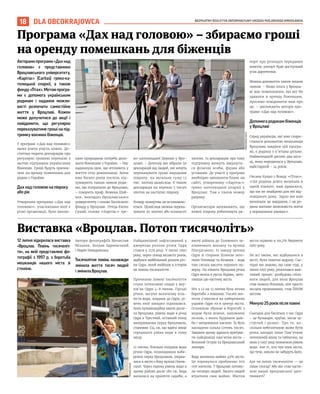BEZPŁATNY BIULETYN INFORMACYJNY URZĘDU MIEJSKIEGO WROCŁAWIA
18 DLA OBCOKRAJOWCA
Авторамипрограми«Дахнад
головою» є представники
Вроцлавського університету,
«Карітас» (Caritas) греко-ка-
толицької єпархії, а також
фонду«Птах».Метоюпрогра-
ми є допомога українським
родинам і надання можли-
вості розпочати самостійне
життя у Вроцлаві. Кожен
може долучитися до акції і
повідомити, що регулярно
переказуватиме гроші на під-
тримку воєнних біженців.
У програмі «Дах над головою»
може взяти участь кожен. До-
статньо подати декларацію про
регулярні грошові перекази з
метою підтримки українських
біженців. Гроші будуть призна-
чені на оренду помешкань для
родин з України.
Дах над головою на півроку
або рік
Утворення програми «Дах над
головою», учасниками якої є
різні організації, було викли-
кане природною потреба допо-
моги біженцям з України. – Нас
надихнула ідея, що втілюють у
життя отці домініканці. Вони
вже багато років поспіль під-
тримують таким чином роди-
ни, що потрапили до Вроцлава,
– говорить проф. Божена Шай-
нок, викладач Вроцлавського
університету і голова Хоспісного
фонду у Вроцлаві. Отець Євген
Сухий, голова «Карітас» гре-
ко-католицької Церкви у Вро-
цлаві: – Дотепер ми зібрали 50
декларацій від людей, які хочуть
переказувати гроші впродовж
півроку, на загальну суму 12
тис. злотих щомісяця. Є також
декларація на переказ 5 тисяч
злотих на наступні півроку.
Розмір пожертви не встановлю-
ється. Щомісяця можна перека-
зувати 20 злотих або кількасот
злотих. Із декларацію про таку
підтримку можуть звернути-
ся фізичні особи, фірми або
установи. До участі у програмі
необхідно заповнити бланк на
сайті, утвореному «Карітас»
греко-католицької єпархії у
Вроцлаві. Там є також номер
рахунку.
Організатори запевняють, що
кожні півроку робитимуть ра-
порт про розподіл переданих
коштів, рапорт буде доступний
усім дарителям.
Можна допомогти також іншим
чином. – Якщо хтось у Вроцла-
ві має помешкання, що міг би
здавати в оренду біженцям,
просимо повідомити нам про
це, – закликають автори про-
грами «Дах над головою».
Допомога родинам біженців
у Вроцлаві
Серед українців, які вже скори-
сталися допомогою мешканців
Вроцлава завдяки цій програ-
мі, є родина з п’ятьма дітьми.
Наймолодшій дитині два міся-
ці, вона народилася у Вроцлаві,
найстаршій – 14 років.
Оксана Куцко з Фонду «Птах»:
«Ця родина довго мешкала в
одній кімнаті, нам здавалося,
що ми не знайдемо для неї від-
повідного дому. Зараз ми вже
виконали це завдання, і ця ро-
дина матиме можливість жити
у нормальних умовах».
12 липня відкрилася виставка
«Вроцлав. Повінь тисячоліт-
тя», на якій представлені фо-
тографії з 1997 р. з боротьба
мешканцiв нашого мiста зі
стихією.
Автори фотографіїЬ Мечислав
Міхалак, Богдан Здроєвський
і Марія Невядомська.
Тисячолітня повінь назавжди
змінила життя тисяч людей
і змінила Вроцлав.
Найдавніший зафіксований у
джерелах розлив річки Одра
стався у 1179 році. У липні 1997
року, через понад вісімсот років,
відбувся найбільший розлив річ-
ки Одра, який ввійшов в історію
як повінь тисячоліття.
Причиною повені тисячоліття
стали інтенсивні опади у вер-
хів’ях Одри 4-8 липня. Гірські
річки, несучи величезну кіль-
кість води, впадали до Одри, рі-
вень якої швидко піднімався.
Коли кульмінаційна хвиля досяг-
ла Вроцлава, рівень води в річці
Одра в Трестній, останній точці
вимірювання перед Вроцлавом,
становив 724 см, що вдвічі вище
середнього рівня води в тому
місці.
12 липня, близько полудня води
річки Одра, пошкодивши набе-
режні перед Вроцлавом, увірва-
лися в місто з боку вулиці Ополь-
ської. Через годину рівень води в
цьому районі досяг 180 см. Вода
вилилася на прилеглі садиби, а
вночі дійшла до Головного за-
лізничного вокзалу та вулиці
Пілсудського. Із заходу затони
Одри зі сторони Шлензи зато-
пили Поповіце та Козанув – вода
там сягала висоти першого по-
верху. На півночі Вроцлава річка
Одра впала в русло Відави, зато-
пивши цю частину міста.
Ніч з 12 на 13 липня була ніччю
боротьби з повінню. Тисячі жи-
телів з’явилися на набережних
уздовж Одри та в центрі міста.
Основною зброєю в боротьбі з
водою були мішки, наповнені
піском, з якого будували дам-
би і зміцнювали насипи. Їх було
закладено кілька сотень тисяч.
Завдяки цьому вдалося врятува-
ти найцінніші пам’ятки міста –
Великий Острів та Вроцлавський
зоопарк.
Вода затопила майже 40% міста.
Це торкнулося приблизно 200
000 жителів. У Вроцлаві потону-
ли четверо людей. Багато людей
втратили своє майно. Збитки
міста оцінено в 99,2% бюджету
1997 року.
Не всі зміни, які відбувалися в
місті, були помітні відразу. Сьо-
годні ми знаємо, що саме тоді, у
липні 1997 року, розпочався важ-
ливий процес: розбудова спіль-
ноти людей, для яких Вроцлав
став чимось більшим, ніж просто
місцем проживання, став ЇХНІМ
містом.
Минуло 25 років після повені
Сьогодні для багатьох з нас Одра
– це бульвари, круїзи, місце зу-
стрічей і розваг. Про те, на-
скільки небезпечною може бути
річка, нагадує лише Пам’ятник
потопленій жінці та таблички, на
яких у 1997 році позначили рівень
води. Але ті, хто чув шум міста,
що тече, ніколи не забудуть його.
Але чи потоп тисячоліття — це
лише спогад? Або він став части-
ною нашої вроцлавської іден-
тичності?
WWW.WROCLAW.PL
TOMASZ
HOŁOD
Програма «Дах над головою» – збираємо гроші
на оренду помешкань для біженців
Виставка «Вроцлав. Потоп тисячоліть»
 