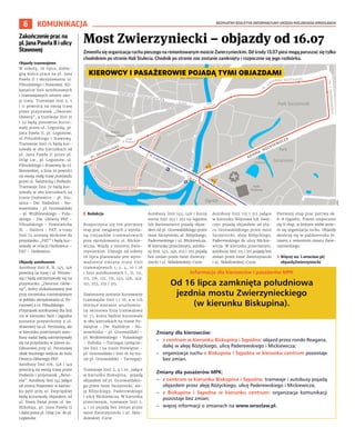 BEZPŁATNY BIULETYN INFORMACYJNY URZĘDU MIEJSKIEGO WROCŁAWIA
6 KOMUNIKACJA
Zmieniła się organizacja ruchu pieszego na remontowanym moście Zwierzynieckim. Od środy 13.07 piesi mogą poruszać się tylko
chodnikiem po stronie Hali Stulecia. Chodnik po stronie zoo zostanie zamknięty i rozpocznie się jego rozbiórka.
	
I Redakcja
Rozpoczyna się też pierwszy
etap prac związanych z wymia-
ną rozjazdów tramwajowych
przy skrzyżowaniu ul. Mickie-
wicza, Wajdy z mostem Zwie-
rzynieckim. Dlatego od soboty
16 lipca planowane jest wpro-
wadzenie zmiany trasy linii
tramwajowych 1, 2, 4, 10 i 16
i linii autobusowych C, D, 111,
115, 116, 121, 131, 145, 146, 149,
151, 253, 255 i 315.
Zawieszone zostanie kursowanie
tramwajów linii 1 i 16, a w ich
miejsce zostanie uruchomio-
na okresowa linia tramwajowa
nr 71, która będzie kursowała
w obu kierunkach na trasie Po-
świętne – Dw. Nadodrze – No-
wowiejska – pl. Grunwaldzki –
pl. Wróblewskiego – Pułaskiego
– Hubska – Tarnogaj (połącze-
nie linii 1 na trasie Poświętne –
pl. Grunwaldzki i linii 16 na tra-
sie pl. Grunwaldzki – Tarnogaj).
Tramwaje linii 2, 4 i 10, jadące
w kierunku Biskupina, pojadą
objazdem od pl. Grunwaldzkie-
go przez most Szczytnicki, ale-
ję Różyckiego, Paderewskiego
i ulicę Mickiewicza. W kierunku
przeciwnym, tramwaje linii 2,
4 i 10 pojadą bez zmian przez
most Zwierzyniecki i ul. Skło-
dowskiej-Curie.
Autobusy linii 145, 146 i kursy
nocne linii 253 i 255 na Sępolno
lub Bartoszowice pojadą objaz-
dem od pl. Grunwaldzkiego przez
most Szczytnicki, al. Różyckiego,
Paderewskiego i ul. Mickiewicza.
W kierunku przeciwnym, autobu-
sy linii 145, 146, 253 i 255 pojadą
bez zmian przez most Zwierzy-
niecki i ul. Skłodowskiej-Curie.
Autobusy linii 115 i 315 jadące
w kierunku Wojnowa lub Swoj-
czyc pojadą objazdem od pla-
cu Grunwaldzkiego przez most
Szczytnicki, aleję Różyckiego,
Paderewskiego do ulicy Mickie-
wicza. W kierunku przeciwnym,
autobusy linii 115 i 315 pojadą bez
zmian przez most Zwierzyniecki
i ul. Skłodowskiej-Curie.
Pierwszy etap prac potrwa ok.
6-8 tygodni. Potem rozpocznie
się II etap, w którym znów zmie-
ni się organizacja ruchu. Objazdy
skończą się w październiku br.
razem z remontem mostu Zwie-
rzynieckiego.
	
› Więcej na: l.wroclaw.pl/
objazdyZwierzyniecki
Most Zwierzyniecki – objazdy od 16.07
Organizacja ruchu w związku z zamknięciem południowej jezdni mostu Zwierzynieckiego.
Obowiązuje od 16 lipca 2022 r.
UMW
Zakończeniepracna
pl.JanaPawłaIIi ulicy
Stawowej
Objazdy tramwajowe
W sobotę, 16 lipca, dobie-
gną końca prace na pl. Jana
Pawła II i skrzyżowaniu ul.
Piłsudskiego i Stawowej. Kil-
kanaście linii autobusowych
i tramwajowych zmieni swo-
je trasy. Tramwaje linii 2, 5
i 11 powrócą na swoją trasę
przez przystanek „Dworzec
Główny”, a tramwaje linii 31
i 32 będą ponownie kurso-
wały przez ul. Legnicką, pl.
Jana Pawła II, pl. Legionów,
ul.Piłsudskiego i Stawową.
Tramwaje linii 15 będą kur-
sowały w obu kierunkach od
pl. Jana Pawła II przez pl.
Orląt Lw., pl. Legionów, ul.
Piłsudskiego i Stawową do ul.
Borowskiej, a linia 20 powróci
na swoją stałą trasę przejazdu
przez ul. Świdnicką i Podwale.
Tramwaje linii 70 będą kur-
sowały w obu kierunkach na
trasie Osobowice – pl. Sta-
szica – Dw. Nadodrze – No-
wowiejska – pl. Grunwaldzki
– pl. Wróblewskiego – Puła-
skiego – Dw. Główny PKP –
Piłsudskiego – Powstańców
Śl. – Hallera – FAT, a trasy
linii 74 zostaną skrócone do
przystanku „FAT” i będą kur-
sowały w relacji Osobowice –
FAT – Osobowice.
Objazdy autobusowe
Autobusy linii K, N, 145, 146
powrócą na trasę i ul. Perono-
wą i będą zatrzymywały się na
przystanku „Dworzec Głów-
ny”, który zlokalizowany jest
przy torowisku tramwajowym
w pobliżu skrzyżowania ul. Pe-
ronowej z ul. Piłsudskiego.
Przystanek autobusowy dla linii
110 w kierunku Iwin i Jagodna
zostanie przywrócony z ul.
Stawowej na ul. Peronową, ale
w kierunku przeciwnym auto-
busy nadal będą zatrzymywały
się na przystanku w zatoce au-
tobusowej przy ul. Peronowej
obok bocznego wejścia do holu
Dworca Głównego PKP.
Autobusy linii 106, 148 i 149
powrócą na swoją trasę przez
Podwale i przystanek „Reno-
ma”. Autobusy linii 144 jadące
od strony Polanowic w kierun-
ku pętli przy ul. Zwycięskiej
będą kursowały objazdem od
ul. Nowy Świat przez ul. św.
Mikołaja, pl. Jana Pawła II
i dalej przez pl. Orląt Lw. do pl.
Legionów.
Wrocław
– zmieniamy go dla Ciebie!
Zmiany dla kierowców:
– z centrum w kierunku Biskupina i Sępolna: objazd przez rondo Reagana,
dalej w aleję Różyckiego, ulicę Paderewskiego i Mickiewicza;
– organizacja ruchu z Biskupina i Sępolna w kierunku centrum pozostaje
bez zmian.
Zmiany dla pasażerów MPK:
– z centrum w kierunku Biskupina i Sępolna: tramwaje i autobusy pojadą
objazdem przez aleję Różyckiego, ulicę Paderewskiego i Mickiewicza;
– z Biskupina i Sępolna w kierunku centrum: organizacja komunikacji
pozostaje bez zmian;
– więcej informacji o zmianach na www.wroclaw.pl.
Informacja dla kierowców i pasażerów MPK
Od 16 lipca zamknięta południowa
jezdnia mostu Zwierzynieckiego
(w kierunku Biskupina).
Kierowcy oraz komunikacja MPK pojadą objazdami (patrz mapka na odwrocie).
#MostZwierzyniecki
Z
m
i
a
n
y
d
l
a
k
i
e
r
o
w
c
ó
w
:
–
z
c
e
n
t
r
u
m
w
k
i
e
r
u
n
k
u
B
i
s
k
u
p
i
n
a
i
S
ę
p
o
l
n
a
:
o
b
j
a
z
d
p
r
z
e
z
r
o
n
d
o
R
e
a
g
a
n
a
,
d
a
l
e
j
w
a
l
e
j
ę
R
ó
ż
y
c
k
i
e
g
o
,
u
l
i
c
ę
P
a
d
e
r
e
w
s
k
i
e
g
o
i
Mi
c
k
i
e
w
i
c
z
a
;
–
o
r
g
a
n
i
z
a
c
j
a
r
u
c
h
u
z
B
i
s
k
u
p
i
n
a
i
S
ę
p
o
l
n
a
w
k
i
e
r
u
n
k
u
c
e
n
t
r
u
m
p
o
z
o
s
t
a
j
e
I
n
f
o
r
m
a
c
j
a
d
l
a
k
i
e
r
o
w
c
ó
w
i
p
a
s
a
ż
e
r
ó
w
MP
K
Od
1
6
l
i
p
c
a
z
a
m
k
n
i
ę
t
a
p
o
ł
u
d
n
i
o
w
a
j
e
z
d
n
i
a
mo
s
t
u
Z
w
i
e
r
z
y
n
i
e
c
k
i
e
g
o
(
w
k
i
e
r
u
n
k
u
B
i
s
k
u
p
i
n
a
)
.
K
i
e
r
o
w
c
y
o
r
a
z
k
o
m
u
n
i
k
a
c
j
a
MP
K
p
o
j
a
d
ą
o
b
j
a
z
d
a
m
i
(
p
a
t
r
z
ma
p
k
a
n
a
o
d
w
r
o
c
i
e
)
.
KIEROWCY I PASAŻEROWIE POJADĄ TYMI OBJAZDAMI
 