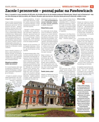 NR 26 (92) – LIPIEC 2022
9
WROCŁAW Z INNEJ STRONY
Marzy ci się podróż w czasie, powiedzmy do XIX wieku, ale chciałbyś dotrzeć do celu miejskim autobusem? Odwiedź pałac, folwark i park na Pawłowicach – miej-
sce, które doceniają nie tylko przyrodnicy, ale i filmowcy. Na pałacu, gdy się przyjrzysz, odczytasz dewizę pierwszych właścicieli: candide et caute.
	
I Beata Turska
Tonący w zieleni neorenesansowy
pałac na osiedlu Pawłowice został
zbudowany pod koniec XIX dla
Heinricha von Korna – wydawcy,
drukarza i mecenasa sztuki, który
był dla Wrocławia kimś tak waż-
nym, że sportretowano go wraz
z żoną na płaskorzeźbie zdobiącej
wrocławski ratusz. Założona przez
jego przodka Johanna Jacoba Korna
firma wydawała publikacje prze-
znaczone głównie dla krajów Eu-
ropy Wschodniej, zwłaszcza Polski.
Syn Johanna, Wilhelm Gottllieb,
wydawał polskie podręczniki, uru-
chomił w I Rzeczypospolitej składy
księgarskie w Warszawie, Lwowie
i Poznaniu.
Oprócz okazałej rezydencji, do
której z czasem dobudowano do-
datkowe skrzydło, na posiadłość
rodziny Kornów składał się także
rozległy park w stylu angielskim
i folwark, który zapewniał mająt-
kowi samowystarczalność.
Odwiedź przyrodników,
wybierz się na koncert
Po II wojnie światowej całość stała
się własnością Uniwersytetu i Po-
litechniki Wrocławskiej, a niedługo
potem Uniwersytetu Przyrodnicze-
go we Wrocławiu.
– W latach 50. powstał tu rolniczy
zakład doświadczalny, taki uczel-
niany PGR z końmi, krowami,
świniami i magazynem
zboża – opowiada
dyrektor Ma-
rzena Bogusz,
która dziś
zarządza posiadłością. – W salach
pałacu były laboratoria i maga-
zyn rzadziej używanych książek
z uczelnianej biblioteki, w wieży
mieszkania pracowników, a w ofi-
cynie hotel asystenta.
– Mieszkali tu młodzi naukowcy
na dorobku, a wraz z nimi mnó-
stwo dzieciaków. Biegaliśmy po
folwarku i ogromnym parku jak
po zwykłym podwórku, sądząc,
że to nic specjalnego i wszyscy
tak mieszkają – śmieje się Bartosz
Danielak, który się tu wychował,
a teraz jest zastępcą dyrektorki.
Majątek nie był zrujnowany, ale
nie wyglądał imponująco. Dawny
blask zaczął odzyskiwać w latach
90., gdy został wpisany na listę
zabytków.
W odrestaurowanym pałacu i daw-
nej oborze powstało należące do
Uniwersytetu Przyrodniczego no-
woczesne Centrum Edukacyjno-
-Rozwojowe Pałac Wrocław Paw-
łowice z miejscami noclegowymi,
salami konferencyjnymi i repre-
zentacyjną salą bankietową, którą
można wynająć np. na wesele albo
bal. Odbywają się tu konferencje
naukowe, kursy, szkolenia, semi-
naria, a także różne imprezy, np.
Święto Sera i Wina, Dni Przyrod-
ników, Gala Akademii Dobrego
Piwa oraz comiesięczne Wieczory
Pawłowickie – bezpłatne spotkania
z muzyką i poezją, organizowane
w Pawłowicach od ponad 15 lat.
Harmonogram imprez można zna-
leźć na upwr.edu.pl/wspolpraca/
centrum-edukacyjno-rozwojo-
we-palac-wroclaw-pawlowice
w zakładce Wydarzenia.
Obejmij Pawła w pasie
Na co dzień pałac nie jest udostęp-
niony do zwiedzania, jednak po
łączącym się z Lasem Zakrzow-
skim parku, który także został
pieczołowicie odnowiony, można
spacerować bez przeszkód. I war-
to, bo poza kamiennym mostkiem
i gloriettą, czyli parkową świątynią
dumania, jest tu także urokliwy
staw, polana, która aż się pro-
si o piknik na kocu w krat-
kę, i ponad 200 gatunków
drzew i krzewów. Rosną
tu także liczne odmiany
róż, azalie i hortensje.
Będąc na miejscu, war-
to odwiedzić Pawła – to
pomnikowy dąb szypuł-
kowy, najgrubszy w mie-
ście: ma aż 7,6 m obwodu.
W parku, oprócz mnóstwa pta-
ków, można spotkać sarny i lisy,
a w części folwarcznej mieszkają
kozy, owce i wiecznie uśmiechnię-
ta alpaka o imieniu Poldek.
Światło, kamera, akcja!
Majątek na Pawłowicach jest tak
malowniczy, że przyciąga ekipy
filmowe. Powsta-
w a ł a
t u
m.in. „Fundacja” Filipa Bajona,
stałymi gośćmi są filmowcy z wro-
cławskiego ATM-u, a niedawno
Magdalena Łazarkiewicz nakręci-
ła tu część scen do filmu „Kajtek
Czarodziej” na motywach książki
Janusza Korczaka (zdjęcia robiono
także w pałacu Walldenberów przy
ul. Szajnochy).
Zobaczymy w nim Maję Komo-
rowską, Grzegorza Damięckiego,
Karolinę Gruszkę i Piotra Głowac-
kiego. – Filmowcy spędzili u nas
m i e -
s i ą c , w y j e -
chali pod koniec maja. W filmie
„zagrał” domek zarządcy, który
przeobraził się w starą kamieni-
cę, oraz zabytkowy młyn, któ-
ry stał się tajemniczym
strychem – opowiada
dyrektor Bo-
gusz.
20 ton na dobę
Ciekawe jest zwłaszcza ostatnie
z tych miejsc: pełen starych urzą-
dzeń młyn, który pracował jeszcze
w latach 90. ­
– Gdy powstał ponad
100 lat temu, był szczytem nowo-
czesności – mówi pani Bogusz. –
Podobno senior rodu wchodził tu
w czarnym fraku i wychodził czy-
sty, demonstrując w ten sposób
szczelność instalacji.
– Na początku młyn był napę-
dzany maszyną parową, a potem
silnikiem. Jest o tyle unikalny, że
dzięki przenośnikom taśmowym,
przekładniom i kołom obroto-
wym ten jeden silnik wpra-
wiał w działanie wszystkie
znajdujące się w nim urzą-
dzenia. To było bardzo
przemyślane rozwiązanie,
a spora powierzchnia ma-
gazynowa świadczy o tym,
że robiono tu nawet do 20
ton mąki na dobę – mówi
dr inż. Radosław Spychaj
z Katedry Technologii i Fer-
mentacji Zbóż Uniwersytetu
Przyrodniczego we Wrocławiu.
Ze względów bezpieczeństwa mły-
na nie można na razie zwiedzać,
jednak – kto wie? – być może
w przyszłości uda się zorganizo-
wać w nim warsztaty i zajęcia dla
studentów. Trzymamy kciuki.
Zacnie i przezornie – poznaj pałac na Pawłowicach
Pałac Kornów został wybudowany w 1891 roku. Nad portalem pałacu wid-
nieje dewiza rodu „candide et caute” – „zacnie i przezornie”
TOMASZ
HOŁOD,
WIKIPEDIA
Pałac mieści się przy
ul. Pawłowickiej 87/89
na osiedlu Pawłowice
w północno-wschodniej
części Wrocławia.
Można tam dotrzeć
autobusem 151 z placu
Grunwaldzkiego
(przystanek końcowy
jest 200 m od pałacu).
Jeśli wybierasz się do
pałacu samochodem,
zjedź ze wschodniej
Autostradowej
Obwodnicy Wrocławia
zjazdem Pawłowice.
Parking jest bezpłatny.
Herby Heinricha von Korn
i jego żony nad frontonem
pałacu
 