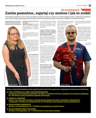 NR 26 (46) – LIPIEC 2021
#BądźBezpiecznyWeWrocławiu 15
My wrocławianie
Trwa kampania społeczna „To ja!”. Ma ona za zadanie przybliżyć wyzwania, z jakimi na co dzień zmagają się osoby z niepełnosprawnościami.
O tym, jakie rozwiązania pomagają funkcjonować w przestrzeni publicznej miasta i komunikacji miejskiej rozmawia Michał Fitas.
Czy przestrzeń w twojej okoli-
cy bliższej i dalszej sprzyja ak-
tywnemu życiu? Jest przyjazna
i pozwala ci poruszać się i żyć
bez barier?
ANDREY TIKHONOV: Urodziłem
się i przez 29 lat mieszkałem
w Archangielsku - niedużym,
prowincjonalnym rosyjskim
mieście.
Od 6 lat żyję we Wrocławiu. Do-
stępność Wrocławia znacznie
poszerzyła zakres moich moż-
liwości.
Mam tutaj znacznie więcej
możliwości rozwoju. To nie
tylko dostępność fizyczna,
ale także prężnie działa-
jące organizacje poza-
rządowe i zupełnie inny
stosunek człowieka do
innej jednostki ludz-
kiej.
ANNA JAWORSKA:
W ostatnim czasie
m o ż e m y z a o b -
serwować coraz
w i ę c e j z m i a n
w dostosowa-
niu przestrzeni
publicznej do
potrzeb osób
z d y s f u n k -
c j ą w z r o k u .
W pojazdach
k o m u n i k a -
cji miejskiej
we Wrocła-
w i u z d a r z a
się, że ścisza-
ne są komunikaty
dźwiękowe infor-
mujące o kolej-
nych przystan-
kach.
Są to bardzo ważne informacje
dla osób niewidomych i słabo
widzących. Chciałabym zaape-
lować, aby nie ściszać tych ko-
munikatów.
Czego oczekujesz od społe-
czeństwa, od ludzi, z którymi
dzielisz przestrzeń publiczną
i komunikację miejską?
A.T.: Szacunku i wyrozumiało-
ści. Szacunek do innego czło-
wieka jest cechą społeczeństwa,
którą wyczułem od pierw-
szych dni mojego nowego życia
w Polsce.
A.J.: Przede wszystkim zro-
zumienia, ale też pomocy. Je-
śli widzimy osobę niewidomą
z białą laska lub osobę, która
np. z bardzo bliska przypa-
truje się rozkładowi jazdy
na przystanku lub cenom
w sklepie, to zawsze war-
to podejść i zapytać, czy
można pomóc. Nie po-
magajmy na siłę, ale
zapytajmy.
Jaki macie apel o zmia-
ny, by żyło się lepiej
i bardziej komfortowo?
A.T.: Badania i dane staty-
styczne jednoznacznie dowodzą,
że bogatsze są kraje, w których
wysoki jest kapitał społeczny.
To może być kilka sekund po-
mocy. To wystarczy, aby prze-
prowadzić bezpiecznie osobę
niewidomą przez jezdnię, pod-
powiedzieć, jaki tramwaj nad-
jeżdża albo pomóc znaleźć pro-
dukt na półce w sklepie.
A.J.: Najważniejsza jest empatia
i pomoc ludzi. Jeśli widzisz oso-
bę z niepełnospraw-
nością, to za-
wsze zapytaj,
czy jej pomóc.
P o z w o l i t o
uniknąć wie-
lu nieporo-
zumień i na
pewno udzie-
lić właściwej
pomocy. Warto
też wspomnieć
o problemie
e l e k -
trycznych hulajnóg. Od jakiegoś
czasu pojawiły się one we Wro-
cławiu.
Często pozostawiane są na
środku ciągów komunika-
cyjnych, co sprawia bar-
dzo duży problem osobom
niewidomym. Apeluję
o rozsądne ich ustawia-
nie na bokach chodników,
tak aby nie stanowiły za-
grożenia w ruchu dla osób
z dysfunkcją wzroku.
Rozmawiał
Michał Fitas
Zanim pomożesz, zapytaj czy możesz i jak to zrobić
FOT.
ARCHIWUM
ANNY
JAWORSKIEJ
I
ANDREYA
TOKHONOVA
(2)
Andrey Tikhonov
Anna Jaworska
Osoby z niepełnosprawnością wzroku mogą otrzymać różne formy wsparcia w następujących instytucjach we Wrocławiu:
	
◼ PUNKT INFORMACJI DLA OSÓB Z NIEPEŁNOSPRAWNOŚCIĄ,
prowadzony przez Fundację Promyk Słońca: Wrocław, ul. Psie Budy 14/15, lok. 1 A (wejście od ul. Kazimierza Wielkiego),
tel.: 695 695 634, www.promykslonca.pl/punkt-informacyjny
	
◼ FUNDACJA „KATARYNKA”
działa na rzecz udostępniania kultury i wizualnej sztuki artystycznej osobom niewidomym, słabowidzącym
i niesłyszącym, Wrocław, ul. Grabiszyńska 241E, tel. 727 202 302, www.facebook.com/FundacjaKatarynka
	
◼ POLSKI ZWIĄZEK NIEWIDOMYCH
Wrocław, ul. Grunwaldzka 12b, tel.: 71 322 80 13, dolnoslaski.pzn.org.pl/wroclaw-2
	
◼ MIEJSKI OŚRODEK POMOCY SPOŁECZNEJ
Wrocław, ul. Strzegomska 6, tel.: 71 78 22 300 do 03, www.mops.wroclaw.pl
 