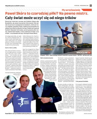 NR 38 (58) – PAŹDZIERNIK 2021
#BądźBezpiecznyWeWrocławiu 11
My wrocławianie
Chciał być mistrzem murawy jak Zinédine Zidane albo
Ronaldinho, ale został inżynierem informatyki. Piłki jed-
nak nie porzucił, występował na boiskach, o których ma-
rzy niejeden zawodnik. Pasja i ciężka praca pozwoliły mu
zdobyć tytuł Mistrza Świata, Europy i Polski we freestyle
football. Odwiedził 48 krajów, poznał gwiazdy piłki noż-
nej, napisał dwie książki, a teraz sędziuje turnieje i uczy
trików… wrocławskie skrzaty. Poznajcie Pawła Skórę.
Od małego kopał piłkę, ale nigdy
nie trafił do żadnego klubu, bo
rodzice chcieli, żeby skupił się na
nauce. Kiedy miał 14 lat, kolega
pokazał mu filmik ze sztuczkami.
Od tego czasu futbolówka stała
się jego wierną towarzyszką.
Czary-mary z piłką
Gdy zobaczył filmik w interne-
cie, nie mógł uwierzyć, że można
robić takie czary-mary z futbo-
lówką. – Też chciałem tak nad
nią panować. Zacząłem ćwiczyć,
różnie na początku wychodziło,
ale w końcu pojawiły się efekty.
Pierwszy raz przed publicznością
zaprezentowałem się w gimna-
zjum na apelu szkolnym „Sport
to zdrowie”, później w Hali Orbita
podczas przerwy w meczu koszy-
karskim – wspomina swoje po-
czątki wrocławianin Paweł Skóra.
Freestyle football jest młodą dys-
cypliną sportu,
l i c z y
za-
ledwie kilkanaście lat. Paweł za-
czął swoją przygodę 17 lat temu,
więc można go nazwać prekurso-
rem sztuki wykonywania ewolucji
żonglerskich piłką w Polsce. Wte-
dy w turniejach brało udział za-
ledwie około 50 zawodników, zaś
przed pandemią już blisko 500.
Jego lista osiągnięć jest długa.
Mistrzem Polski we freestyle fo-
otball w konkurencji battle (po-
jedynek 1:1, najbardziej wszech-
stronny zawodnik wygrywa)
został w 2008 r. Ale bez wątpienia
najważniejszy dla niego jest ty-
tuł Mistrza Świata, który zdobył
w 2011 r. w konkurencji sick three
(polega na wyłonieniu zawodni-
ka, który wykona najtrudniejszą
kombinację trików), a także ty-
tuł Mistrza Europy (w tej
samej konkurencji)
w 2014 r.
Skóra dookoła świata
Jednym z podstawowych trików
freestyle football jest ATW (od
Around The World), czyli dooko-
ła świata. Polega na wykonaniu
w trakcie żonglowania pełnego
obrotu nogą wokół piłki. Gdy
ktoś wykona nowy trik, na-
zywa się go jego imieniem,
nazwiskiem lub pseudo-
nimem i tworzy się skrót.
Pierwszą nową sztuczką,
którą wymyślił i wyko-
nał Paweł, jest SATW –
Skóra Around
The World. I można powiedzieć,
że sobie wywróżył… Paweł ma 31
lat i zwiedził już wszystkie kon-
tynenty świata. – Po turniejach
i zdobytych tytułach moja pasja
przerodziła się w sposób na życie.
Zaczęły pojawiać się oferty wystę-
pów – nie tylko podczas przerw
meczów, ale również na impre-
zach komercyjnych. I tak w Miami
w USA poznałem Raúla Gonzáleza,
w Katarze, kiedy grała FC Barce-
lona, miałem okazję pokazywać
swoje triki przed oczami Messie-
go czy Neymara, a w Warszawie
spotkałem brazylijskiego piłkarza
Ronaldo – opowiada Paweł Skóra.
W swoim dorobku ma także spo-
tkania z Polską kadrą, miło wspo-
mina Jerzego Dudka. Ale na jednej
z imprez wśród widzów był też
amerykański bokser Evander
Holyfield, znany nie tylko
z tego, że jest wielokrot-
nym mistrzem świata
w wadze ciężkiej, ale
również z walki, pod-
czas której Mike Tyson
odgryzł mu kawałek
ucha. – Nawet przez
chwilę wodziłem oczami za
tym nadgryzionym uchem, ale
stwierdziłem, że może lepiej nie
narażać się mistrzowi – śmieje
się Skóra.
Wrocławianin próbował swoich
sił również w programach szu-
kających talentów. Zdziwił się, jak
zadzwonili do niego z produkcji
takiego programu rozrywkowego
w Albanii. Okazuje się, że Skóra był
idolem jednego z finalistów talent
show, który w formularzu napisał
jego nazwisko. Nasz mistrz tri-
ków został zaproszony na występ
gościnny podczas finału. – Wy-
darzenia, podczas których wystę-
powałem, były przeróżne, jedną
z większych imprez było Euro 2012,
ale zdarzały się też takie realizacje,
jak otwarcie stacji benzynowej czy
targi rolnictwa – wylicza.
Triki gwiazd footballu
Po turniejach i zdobytych tytułach
przyszedł też czas na napisanie
dwóch książek: „Triki piłkarskie.
Trening, technika, mistrzostwo”
oraz „Triki gwiazd footballu”.
Paweł Skóra pokazuje w nich, jak,
krok po kroku, opanować najlepsze
sztuczki piłkarskie Ronaldo, Le-
wandowskiego czy Messiego. Jego
całe życie krąży wokół piłki. Oprócz
tego, że bywa współorganizatorem
turniejów oraz sędzią, jest też tre-
nerem w Akademii Piłki Nożnej
Trik Sołtysowice. Jego podopiecz-
nymi jest drużyna skrzatów, czy-
li dzieci w wieku 4-7 lat. Kto wie,
może właśnie pod jego okiem wy-
rośnie we Wrocławiu zawodnik na
miarę Roberta Lewandowskiego?
Paulina Czarnota
Paweł Skóra to czarodziej piłki? Na pewno mistrz.
Cały świat może uczyć się od niego trików
Paweł Skóra z Jerzym Dudkiem podczas jednej z imprez, na której wrocławianin dawał swoje show
Singapur, 2018 r. Obok naszego football freestylera symbol miasta – Merlion – pół lew, pół ryba
ARCHIWUM
PRYWATNE
(2)
 
