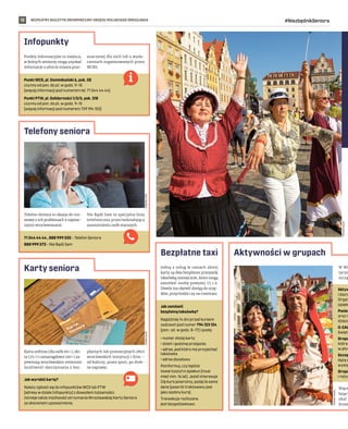 BEZPŁATNY BIULETYN INFORMACYJNY URZĘDU MIEJSKIEGO WROCŁAWIA #NiezbędnikSeniora
12
Punkt WCS, pl. Dominikański 6, pok. 28
czynny od pon. do pt. w godz. 9–15
(więcej informacji pod numerem tel. 71 344 44 44)
Punkt PTW, pl. Solidarności 1/3/5, pok. 318
czynny od pon. do pt. w godz. 9–15
(więcej informacji pod numerem 739 194 102)
71 344 44 44 , 888 999 335 – Telefon Seniora
888 999 372 – Nie Bądź Sam
Jak wyrobić kartę?
Należy zgłosić się do infopunktów WCS lub PTW
(adresy w dziale Infopunkty) z dowodem tożsamości.
Istnieje także możliwość otrzymania Wrocławskiej Karty Seniora
za okazaniem upoważnienia.
Aktyw
i biorą
Organ
opieki
Panie
oraz r
dzieci
O-CAL
święta
Grupa
która
w pływ
Szczę
dążą d
wystę
Grupa
i reżys
Infopunkty
Telefony seniora
Karty seniora
Aktywności w grupach
FREEPIK.COM
HANNA
KAUP
TOMASZ
HOŁOD
Punkty Informacyjne to miejsca,
w których seniorzy mogą uzyskać
informacje o ofercie miasta prze-
znaczonej dla nich lub o wyda-
rzeniach organizowanych przez
WCRS.
Telefon Seniora to okazja do roz-
mowy o ich problemach z najstar-
szymi wrocławianami.
Nie Bądź Sam to specjalna linia
telefoniczna przeciwdziałająca
osamotnieniu osób starszych.
Karta srebrna (dla osób 60+), zło-
ta (75+) i szmaragdowa (90+) za-
pewniają wrocławskim seniorom
możliwość skorzystania z bez-
płatnych lub promocyjnych ofert
wrocławskich instytucji i firm –
od kultury, przez sport, po drob-
ne naprawy.
W WC
tyczn
niczą
Więce
łający
skać
liczne
Jak zamówić
bezpłatną taksówkę?
Najpóźniej 14 dni przed kursem
zadzwoń pod numer 794 123 124
(pon.–pt. w godz. 8–17) i podaj:
• numer złotej karty
• dzień i godzinę przejazdu
• adres, pod który ma przyjechać
taksówka
• adres docelowy
Poinformuj, czy będzie
towarzyszył ci opiekun (musi
mieć min. 16 lat). Jeżeli interesuje
Cię kurs powrotny, podaj te same
dane (powrót traktowany jest
jako osobny kurs).
Transakcja rozliczana
jest bezgotówkowo.
Bezpłatne taxi
Jedną z usług w ramach złotej
karty są dwa bezpłatne przejazdy
taksówką miesięcznie, które mogą
zamówić osoby powyżej 75 r.ż.
Dowóz ma ułatwić dostęp do urzę-
dów, przychodni czy na cmentarz.
TOMASZ
HOŁOD
 