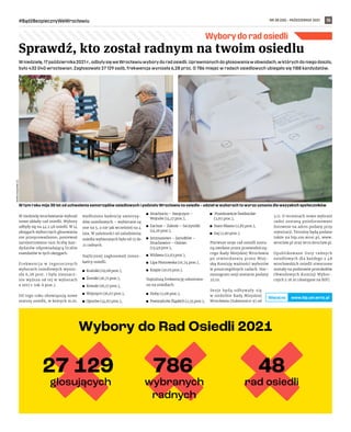 NR 38 (58) – PAŹDZIERNIK 2021
#BądźBezpiecznyWeWrocławiu 15
Wybory do rad osiedli
Sprawdź, kto został radnym na twoim osiedlu
W niedzielę,17października2021r.,odbyłysięweWrocławiuwyborydoradosiedli.Uprawnionychdogłosowaniaw obwodach,w którychdoniegodoszło,
było 432 040 wrocławian. Zagłosowało 27 129 osób, frekwencja wyniosła 6,28 proc. O 786 miejsc w radach osiedlowych ubiegało się 1188 kandydatów.
W niedzielę wrocławianie wybrali
nowe składy rad osiedli. Wybory
odbyły się na 44 z 48 osiedli. W 14
okręgach wyborczych głosowania
nie przeprowadzono, ponieważ
zarejestrowano tam liczbę kan-
dydatów odpowiadającą liczbie
mandatów w tych okręgach.
Frekwencja w  tegorocznych
wyborach osiedlowych wynio-
sła 6,28 proc. i była nieznacz-
nie wyższa od tej w wyborach
z 2017 r. (ok. 6 proc.).
Od tego roku obowiązują nowe
statuty osiedli, w których m.in.
wydłużono kadencję samorzą-
dów osiedlowych – wybierane są
one na 5, a nie jak wcześniej na 4
lata. W zależności od zaludnienia
osiedla wybieranych było od 15 do
21 radnych.
Najliczniej zagłosowali miesz-
kańcy osiedli:
	
◼ Kuźniki (19,08 proc.),
	
◼ Żerniki (16,71 proc.),
	
◼ Kowale (16,17 proc.),
	
◼ Wojszyce (16,07 proc.),
	
◼ Oporów (14,67 proc.),
	
◼ Strachocin – Swojczyce –
Wojnów (14,17 proc.),
	
◼ Zacisze – Zalesie – Szczytniki
(14,16 proc.),
	
◼ Jerzmanowo – Jarnołtów –
Strachowice – Osiniec
(13,49 proc.),
	
◼ Widawa (12,63 proc.),
	
◼ Lipa Piotrowska (10,74 proc.),
	
◼ Księże (10.05 proc.).
Najniższą frekwencję odnotowa-
no na osiedlach:
	
◼ Huby (2,08 proc.),
	
◼ Powstańców Śląskich (2,35 proc.),
	
◼ Przedmieście Świdnickie
(2,67 proc.),
	
◼ Stare Miasto (2,85 proc.),
	
◼ Gaj (2,90 proc.).
Pierwsze sesje rad osiedli zosta-
ną zwołane przez przewodniczą-
cego Rady Miejskiej Wrocławia
po stwierdzeniu przez Miej-
ską Komisję ważności wyborów
w poszczególnych radach. Har-
monogram sesji zostanie podany
25.10.
Sesje będą odbywały się
w siedzibie Rady Miejskiej
Wrocławia (Sukiennice 9) od
3.11. O terminach nowo wybrani
radni zostaną poinformowani
listownie na adres podany przy
rejestracji. Terminy będą podane
także na bip.um.wroc.pl, www.
wroclaw.pl oraz wcrs.wroclaw.pl.
Opublikowane listy radnych
osiedlowych dla każdego z 48
wrocławskich osiedli stworzone
zostały na podstawie protokołów
Obwodowych Komisji Wybor-
czych z 18.10 (dostępne na BIP).
W tym roku mija 30 lat od uchwalenia samorządów osiedlowych i podziału Wrocławia na osiedla – udział w wyborach to wyraz uznania dla wszyskich społeczników
MAREK
KSIĘŻAREK
(2)
www.bip.um.wroc.pl
Więcejna
 