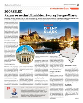 NR 38 (58) – PAŹDZIERNIK 2021
#BądźBezpiecznyWeWrocławiu 19
Odwiedź Dolny Śląsk
Gospodarze Zgorzelca zachęcają: u nas jest wiele do zobaczenia, ale zajrzyjcie także do bliźniaczego Görlitz. Po polskiej stronie są trasy rowerowe przez
parki nad Nysą Łużycką, a po niemieckiej oryginalna architektura i filmowe plenery. Zawitał tu nawet światowej sławy aktor – Brad Pitt.
Nadgraniczny Zgorzelec i położo-
ne po drugiej stronie rzeki Gӧrlitz
to jeden z nielicznych w Europie
organizmów miejskich położony
w dwóch krajach. Ponad 20 lat temu
partnerskie relacje zaowocowały
powołaniem struktury nazwanej
Europa-Miasto. Dzisiaj to praw-
dziwy wielonarodowy tygiel kul-
tur, tradycji i charakterów. Chociaż
Görlitz ma o wiele dłuższą historię
(w 2021 r. świętuje 950. rocznicę ist-
nienia, podczas gdy Zgorzelec liczy
sobie niecałe 80 lat) to wzajemnie
uzupełniają się i przenikają.
Obie części miasta spina most Sta-
romiejski, który pełni funkcję trak-
tu spacerow0-rowerowego. W jego
tle stoi wieża dawnego elewato-
ra zbożowego. Monumentalną
konstrukcję ozdabia płasko-
rzeźba WAZE (Wizerunek
Artystyczny Zjednoczo-
nej Europy). Ceramiczne
dzieło ormiańskiego arty-
sty Vahana Bego i Polaka
Michała Bulaka w formie
kobiecego popiersia to
symbol wspólnoty Zgorzelca
i Görlitz oraz idei europejskie-
go zjednoczenia.
Wizytówki Zgorzelca
Odbudowa mostu dała impuls
zmianom, jakie nastąpiły na pol-
skim brzegu. Rewitalizacja przy-
wróciła dawną urodę najstarszej
części miasta – Przedmieściu Ny-
skiemu. Dzisiaj to reprezentacyjne
miejsce z bogatą ofertą gastrono-
miczną i kulturalną. I piękna wizy-
tówka Zgorzelca, ulubione miejsce
spotkań mieszkańców i ich gości.
Intensywną terakotową barwą wy-
różnia się dom Jakuba Boehme,
XVII-wiecznego mistyka i filozofa,
z zawodu szewca. Warte odwiedze-
nia jest sąsiadujące z nim Muzeum
Łużyckie, a w nim m.in. prezentacje
wystroju tradycyjnej izby górnołu-
życkiej.
Dawną urodę odzyskuje też zabyt-
kowe śródmieście z XIX-wiecznymi
kamienicami. Najpiękniejsze z nich,
o bogato zdobionych elewacjach,
stoją wzdłuż ulic: Staszica, Do-
mańskiego, Wolności, Bohaterów
Getta, Daszyńskiego, Warszawskiej.
Imponujący rozmach widać w oca-
lałej w oryginalnej formie dawnej
Królewskiej Szkole Budowy Maszyn
i Rzemiosł Budowlanych (dzisiaj
siedziba LO).
Interesujący jest też gmach Gór-
nołużyckiej Hali Chwały (dzisiaj
Miejski Dom Kultury). Budynek
w stylu wilhelmińskiego neobaroku
zaprojektował Hugo Behr, znany
przede wszystkim jako budowni-
czy Reichstagu w Berlinie. Powstał
w latach 1898-1902 na fali pruskie-
go patriotyzmu i kultu Hohenzol-
lernów w Niemczech. Górnołużycki
Panteon to wyraz czci dla pierwsze-
go cesarza zjednoczonych Niemiec
Wilhelma I i jego syna Fryderyka III.
Tu walczył Brad Pitt
Na pewno nie rozczarują się ci,
którzy zdecydują się również na
wycieczkę po Gӧrlitz. Wystarczy
przespacerować się po Starówce,
zobaczyć klimatycz-
ne uliczki i zaułki oraz śród-
miejskie ogrody i skwery, by prze-
konać się, że w określeniu „perła
architektury” o mieście nad Nysą
nie ma przesady. Architekturę nie-
mieckiej części miasta doceniają też
filmowcy. Uliczki Gӧrlitz były tłem
dla wielu filmów, m.in. „Bękartów
wojny”, „Grand Budapest Hotel”
czy „W 80 dni dookoła świata”.
Rowerem wzdłuż Nysy
Łużyckiej
Weekend w Zgorzelcu można spę-
dzić bardziej aktywnie, np. korzy-
stając z tras rowerowych prowadzą-
cych przez kompleks zabytkowych
parków i terenów zielonych cią-
gnących się wzdłuż Nysy i tworzą-
cych oazę zieleni w samym sercu
Europy-Miasta. Położone w pobli-
żu rzeki, harmonijnie łączą urodę
łąk i lasów nizinnych ze sztucznie
utworzonymi krajobrazami ty-
powymi dla terenów górzystych
i skalnymi formacjami dawnych
wyrobisk kamienia. Ta różnorod-
ność, wraz z ukrytymi wśród zie-
leni, malowniczymi stawami par-
kowymi, stanowi o atrakcyjności
i niepowtarzalnym uroku nabrzeży
Nysy Łużyckiej.
Święto ponad granicami
Pretekstem do wyprawy do Zgo-
rzelca może być któraś z plene-
rowych imprez organizowanych
nad Nysą. Najsłynniejsza to let-
nie „Święto starego miasta – Ja-
kuby”, organizowane w ostatni
weekend sierpnia równolegle
z görlitzkim Altstadtfest, jedną
z najbardziej znanych niemiec-
kich imprez staromiejskich. Ale
życie kulturalne i rozrywkowe
tętni w Zgorzelcu przez cały rok.
Jak dojechać
do Zgorzelca?
Z  Wrocławia do granicznego
Zgorzelca są 164 km. Samocho-
dem, trasą A4 pokonamy tę trasę
w 2 godziny. Przejazd pociągiem
trwa ok. 2-2,5 godziny (część
połączeń z przesiadką w Wę-
glińcu).
Redakcja
ZGORZELEC
Razem ze swoim bliźniakiem tworzą Europę-Miasto
Rafał Gronicz
prezydent Zgorzelca
Zgorzelec to z wielu względów miejsce wyjątkowe, które wciąż
jeszcze czeka na swoich turystycznych Kolumbów. Warto nas poznać,
szczególnie że tak łatwo tu dojechać. Podróż autostradą A4 lub
Kolejami Dolnośląskimi trwa tylko nieco ponad 1,5 godziny. Naszym
gościom oferujemy spotkania z historią, kulturą i tradycjami, pięk-
nymi zabytkami architektury i filmowymi plenerami oraz świetne
wydarzenia muzyczne, kulturalne i sportowe. Jestem pewien, że
każdy znajdzie tu coś dla siebie i będzie do nas wracał.
ZGORZELEC
164 km
UM
ZGORZELEC
Most Staromiejski łączy Zgorzelec z Gorlitz
Miejski Dom Kultury
 