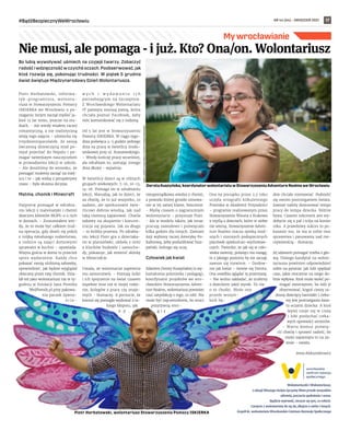 NR 44 (64) – GRUDZIEŃ 2021
#BądźBezpiecznyWeWrocławiu 17
Bo lubią wywoływać uśmiech na czyjejś twarzy. Zobaczyć
radośći wdzięcznośćw czyichśoczach.Poobserwować,jak
ktoś rozwija się, pokonując trudności. W piątek 5 grudnia
świat świętuje Międzynarodowy Dzień Wolontariusza.
Piotr Horbatowski, informa-
tyk-programista, wolonta-
riusz w Stowarzyszeniu Pomocy
ISKIERKA we Wrocławiu o po-
maganiu innym zaczął myśleć ja-
kieś 12 lat temu, jeszcze na stu-
diach. - Ale wtedy miałem raczej
romantyczną, a nie realistyczną
wizję tego zajęcia - uśmiecha się
trzydziestoparolatek. Ze swoją
ówczesną dziewczyną miał po-
mysł pojechać do Nepalu i po-
magać tamtejszym nauczycielom
w prowadzeniu lekcji w szkole.
- Ale doszliśmy do wniosku, że
pomagać możemy zacząć na miej-
scu i to - jak widzę z perspektywy
czasu - była słuszna decyzja.
Matma, chomik i Minecraft
Najpierw pomagał w odrabia-
niu lekcji z matematyki i chemii
dzieciom klientów MOPS-u u nich
w domach. - Zrozumiałem wte-
dy, że to może być całkiem trud-
na operacja, gdy dzieli się pokój
z trójką młodszego rodzeństwa,
a rodzice są zajęci domowymi
sprawami w kuchni – opowiada.
Wizyta gościa w domu to przecież
spore wydarzenie. Każdy chce
pokazać swoją ulubioną zabawkę,
opowiedzieć, jak będzie wyglądał
obiecany przez tatę chomik. Dzia-
łał też jako wolontariusz raz w ty-
godniu w fundacji Jana Piontka
WeźPomóż.pl przy pakowa-
niu paczek żywno-
ś c i o -
w y c h i   w y d a w a n i u i c h
potrzebującym na Szczepinie.
Z Wrocławskiego Wolontariatu
IT pamięta starszą panią, która
chciała poznać Facebook, żeby
móc komunikować się z rodziną.
Od 5 lat jest w Stowarzyszeniu
Pomocy ISKIERKA. W ciągu tygo-
dnia poświęca 4-5 godzin jednego
dnia na pracę w świetlicy środo-
wiskowej przy ul. Kraszewskiego.
– Wtedy kończę pracę wcześniej,
ale odrabiam to, zostając innego
dnia dłużej - wyjaśnia.
W świetlicy dzieci są w różnych
grupach wiekowych: 7-10, 10-13,
14-16. Pomaga im w odrabianiu
lekcji. Marudzą, jak to dzieci, że
za chwilę, że to już wszystko, co
zadane, ale opiekunowie świe-
tlicowi dobrze wiedzą, jak nad
taką niemocą zapanować. Chwila
zabawy na skupienie i koncen-
tracja się pojawia. Jak za długo
– to krótka przerwa. Po odrabia-
niu lekcji Piotr gra z dzieciaka-
mi w planszówki, układa z nimi
z klocków budowle i samocho-
dy, pokazuje, jak zmienić skórkę
w Minecrafcie.
Uważa, że wolontariat zapewnia
mu samorozwój. - Poznaję ludzi
i ich spojrzenie na świat czasem
zupełnie inne niż w mojej rodzi-
nie, kolegów z pracy czy znajo-
mych - tłumaczy. A poczucie, że
komuś się pomogło wydostać z ta-
kiego kłopotu, jak
n p .
nieuporządkowa wiedza z chemii,
z powodu której groziło zimowa-
nie w tej samej klasie, bezcenne.
- Myślę czasem o zagranicznym
wolontariacie - przyznaje Piotr.
- Ale w modelu takim, jak teraz:
pracuję zawodowo i poświęcam
kilka godzin dla innych. Zamiast
Azji wybiorę raczej Amerykę Po-
łudniową, żeby podszlifować hisz-
pański, którego się uczę.
Człowiek jak kwiat
Zdaniem Doroty Kuszyńskiej (z wy-
kształcenia polonistka i pedagog),
koordynator projektów we wro-
cławskim Stowarzyszeniu Adven-
ture Realms, wolontariusz powinien
czuć satysfakcję z tego, co robi. Nie
może być męczennikiem, bo straci
pozytywną ener-
g i ę .
Ona na początku przez 2,5 roku
uczyła ortografii kilkuletniego
Przemka w Akademii Przyszłości
– programie realizowanym przez
Stowarzyszenie Wiosna z Krakowa
z myślą o dzieciach, które w siebie
nie wierzą. Stowarzyszenie Adven-
ture Realms otacza opieką mod-
szych i starszych podopiecznych
placówek opiekuńczo-wychowaw-
czych. Twierdzi, że jak się w czło-
wieka uwierzy, poświęci mu uwagę,
to z jakiego poziomu by nie zaczął,
zawsze się rozwinie. – Dosłow-
nie jak kwiat – śmieje się Dorota.
Ona uwielbia oglądać tę przemianę.
– Nie wolno zakładać, że zrobimy
z dzieckiem jakiś wynik. To nie
o to chodzi. Może ono
przede wszyst-
kich bę-
dzie chciało rozmawiać. Podzielić
się swoim postrzeganiem świata.
Zawsze należy dostosować tempo
pracy do tempa dziecka. Różnie
bywa. Czasem sukcesem jest wy-
dobycie się z pał i trója na koniec
roku. A prawdziwy sukces to po-
kazanie mu, że ma w sobie moc
sprawstwa i panowania nad rze-
czywistością - tłumaczy.
Jej zdaniem pomagać trzeba z gło-
wą. Dlatego kandytat na wolon-
tariusza powinien odpowiedzieć
sobie na pytania: jak lubi spędzać
czas, jakie otoczenie na niego do-
brze wpływa. Ktoś może woleć po-
magać zwierzętom, bo lubi je
obserwować, kogoś cieszy ra-
dosny dziecięcy harmider i cieka-
wy jest postrzegania świa-
ta oczami dziecka. A ktoś
lepiej czuje się w ciszy
i lubi posłuchać cieka-
wych opowieści seniorów.
- Warto komuś poświę-
cić chwilę i sprawić radość, bo
może zapamięta to na za-
wsze - uważa.
Anna Aleksandrowicz
My wrocławianie
Nie musi, ale pomaga - i już. Kto? Ona/on. Wolontariusz
ARCH.
DOROTY
KUSZYŃSKIJ
I
PIOTRA
HORBATOWSKIEGO
Dorota Kuszyńska, koordynator wolontariatu w Stowarzyszeniu Adventure Realms we Wrocławiu
Piotr Horbatowski, wolontariusz Stowarzyszenia Pomocy ISKIERKA
Wolontariuszki i Wolontariusze,
z okazji Waszego święta życzymy Wam przede wszystkim
zdrowia, poczucia spełnienia i sensu.
Bądźcie wytrwali, cieszcie się tym, co robicie.
Czerpcie z wolontariatu ile się da, dbajcie o siebie i innych.
Zespół ds. wolontariatu Wrocławskie Centrum Rozwoju Społecznego
 