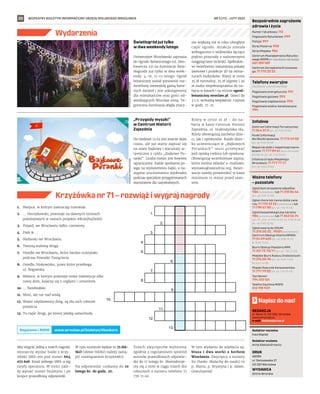 BEZPŁATNY BIULETYN INFORMACYJNY URZĘDU MIEJSKIEGO WROCŁAWIA #TATnaNowyDwór
20
Numer ratunkowy: 112
Pogotowie Ratunkowe: 999
Policja: 997
Straż Pożarna: 998
Straż Miejska: 986
Centrum Powiadamiania Ratunko-
wego WOPR (nr ratunkowy nad wodą):
601 100 100
Centrum Zarządzania Kryzysowe-
go: 71 770 22 22
Bezpośrednie zagrożenie
zdrowia i życia
(bezpłatne, czynne całą dobę)
Pogotowie energetyczne: 991
Pogotowie gazowe: 992
Pogotowie ciepłownicze: 993
Pogotowie wodno-kanalizacyjne:
994
Telefony awaryjne
Centrum Informacji Turystycznej:
71 344 31 11 (pn.-pt. 9.00-19.00)
Punkt Informacji
dla Obcokrajowców: 71 772 49 50
(pn.-pt. 9.00-16.00)
Wsparcie osób z niepełnosprawno-
ściami: 71 777 89 61 (Biuro Wrocław
Bez Barier, pn.-pt. 7.45-15.45)
Infolinia Urzędu Miejskiego
Wrocławia: 71 777 77 77
(pn.-pt. 8.00-18.00)
Infolinie
Zgłoś dym ze spalania odpadów:
986 (całodobowo) lub 71 310 06 46
(pn.-pt. 7.00-14.00)
Zgłoś chore lub ranne dzikie zwie-
rzę: 71 770 22 22 (całodobowo) lub
71 799 67 00 (pn.-pt. 7.45-15.45)
Zgłoś bezpańskiego psa lub kota:
986 (całodobowo) lub 71 362 56 74
(pn., śr., czw., pt 9.00-16.30, wt. 9.00-18.30,
sb., nd. 9.00-15.00)
Zgłoś awarię do ZDiUM:
71 376 00 22 , 19501 (całodobowo)
Centrum Obsługi Klienta MPWiK:
71 34 09 655 (pn.-pt. 8.00-15.00,
śr. 8.00-17.00)
Biuro Obsługi Pasażera MPK:
71 321 72 70/71 (pn.-pt. 7.00-21.00)
Miejskie Biuro Rzeczy Znalezionych:
71 376 08 96 (pn.-pt. 8.00-14.00,
śr. 8.30-16.00)
Miejski Rzecznik Konsumentów:
71 777 79 02 (pn.-pt. 7.45-15.45)
Taxi Senior:
794 123 124
Telefon Zaufania MOPS:
512 198 939
Ważne telefony
– pozostałe
REDAKCJA
pl. Solny 14, 50-062, Wrocław,
www.wroclaw.pl,
e-mail: biuletyn@araw.pl
Redaktor naczelna
Ewa Waplak
Redaktor wydania
Anna Aleksandrowicz
DRUK
AGORA
ul. Daniszewska 27
03-230 Warszawa
WYDAWCA
Gmina Wrocław
Napisz do nas!
NR 5 (71) – LUTY 2022
Wydarzenia
MATERIAŁY
ORGANIZATORA
MATERIAŁY
ORGANIZATORA
1.
2.
3.
4.
5.
6.
7.
8.
9.
10.
11.
12.
13.
1.	 Miejsce, w którym zawracają tramwaje.
2.	 … Henrykowski, powstaje na dawnych terenach
pokolejowych w ramach projektu #KolejNaZieleń.
3.	 Pojazd, we Wrocławiu żółto-czerwony.
4.	 Park  …
5.	 Niebieski we Wrocławiu.
6.	 Tworzą stalową drogę.
7.	 Osiedle we Wrocławiu, które bardzo ucierpiało
podczas Powodzi Tysiąclecia.
8.	 Osiedle, blokowisko, przez które przebiega
ul. Rogowska.
9.	 Miejsce, w którym powstaje nowa inwestycja albo
nowy dom, kojarzy się z cegłami i cementem.
10.	… Świebodzki.
11.	 Most, ale nie nad wodą. 	
12.	Ważni użytkownicy dróg, są dla nich robione
przejścia.
13.	Ta część drogi, po której jeżdżą samochody.
Krzyżówka nr 71 – rozwiąż i wygraj nagrody
Światłogród już tylko
w dwa weekendy lutego
Uniwersytet Wrocławski zaprasza
do Ogrodu Botanicznego (ul. Sien-
kiewicza 23) na iluminacje Świa-
tłogrodu już tylko w dwa week-
endy: 4-16, 11-13 lutego. Ogród
botaniczny został ponownie roz-
świetlony niezwykłą gamą barw-
nych świateł i jest udostępniony
dla mieszkańców oraz gości od-
wiedzających Wrocław zimą. Te-
goroczna iluminacja objęła znacz-
nie większą niż w roku ubiegłym
część ogrodu. Atrakcja została
wzbogacona o widowiska łączące
piękno przyrody z najnowszymi
osiągnięciami techniki. Spektaklo-
wi świetlnemu towarzyszą pokazy
laserowe i projekcje 3D na minia-
turach budynków. Bilety w cenie
35 zł normalny, 25 zł ulgowy i 20
zł osoba niepełnosprawna do na-
bycia w kasach i na stronie ogrod-
botaniczny.wroclaw.pl. Dzieci do
3 r.ż. wchodzą bezpłatnie. Czynne
w godz. 17-21.
„Przygody myszki”
w Centrum Historii
Zajezdnia
Do niedzieli 13.02 jest jeszcze dużo
czasu, ale już warto zapisać się
na seans bajkowy i warsztaty ar-
tystyczne z cyklu „Bajkowe Po-
ranki”. Liczba miejsc jest bowiem
ograniczona. Każde spotkanie po-
lega na wyświetleniu bajki, a na-
stępnie uruchomieniu wyobraźni
podczas specjalnie przygotowanych
warsztatów dla najmłodszych.
Bilety w cenie 10 zł – do na-
bycia w kasie Centrum Historii
Zajezdnia, ul. Grabiszyńska 184.
Bilety obowiązują zarówno dzie-
ci, jak i opiekunów. Każde dziec-
ko uczestniczące w „Bajkowych
Porankach” musi przebywać
pod opieką rodzica lub opiekuna.
Obowiązują wcześniejsze zapisy,
które można składać e-mailowo:
wystawa@zajezdnia.org. Rezer-
wacje należy potwierdzić w kasie
minimum 15 minut przed sean-
sem.
Aby wygrać jedną z trzech nagród,
wystarczy wysłać hasło z krzy-
żówki SMS-em pod numer 664
072 606. Koszt jednego SMS-a wg
taryfy operatora. W treści nale-
ży wpisać numer biuletynu i po
kropce prawidłową odpowiedź.
W tym numerze będzie to 71.HA-
SŁO (słowo HASŁO należy zastą-
pić rozwiązaniem krzyżówki).
Na odpowiedzi czekamy do 10
lutego br. do godz. 20.
Trzech zwycięzców wyłonimy
zgodnie z regulaminem spośród
autorów prawidłowych odpowie-
dzi do 17 lutego br. Skontaktuje-
my się z nimi w ciągu trzech dni
roboczych z numeru telefonu 71
776 71 00.
W tym wydaniu do zdobycia są:
bluza i dwa worki z herbem
Wrocławia. Zwycięzcy z numeru
69 (hasło: Maluchy do nauki) to
p. Marta, p. Krystyna i p. Adam.
Gratulujemy!
www.wroclaw.pl/biuletyn/#konkurs
Regulamin i RODO
 