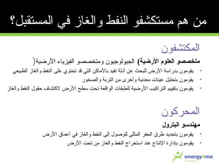 ‫المكتشفون‬
‫الرضية‬ ‫العلوم‬ ‫متخصصو‬(‫الرضية‬ ‫الفيزياء‬ ‫ومتخصصو‬ ‫الجيولوجيون‬)
•‫ب‬ ‫يقومون‬‫الطبيعي‬ ‫والغاز‬ ‫النفط‬ ‫معلى‬ ‫تحتوي‬ ‫قد‬ ‫التي‬ ‫بالماكن‬ ‫تفيد‬ ‫أدلة‬ ‫معن‬ ‫للبحث‬ ‫الرض‬ ‫دراسة‬
•‫ب‬ ‫يقومون‬‫والصخور‬ ‫التربة‬ ‫من‬ ‫وأخرى‬ ‫معدنية‬ ‫معينات‬ ‫تحليل‬
•‫ب‬ ‫يقومون‬‫والغاز‬ ‫النفط‬ ‫حقول‬ ‫لكتشاف‬ ‫الرض‬ ‫سطح‬ ‫تحت‬ ‫الواقعة‬ ‫للطبقات‬ ‫الرضية‬ ‫التراكيب‬ ‫تقييم‬
‫المحركون‬
‫البترول‬ ‫مهندسو‬
•‫ب‬ ‫يقومون‬‫الرض‬ ‫أمعماق‬ ‫في‬ ‫والغاز‬ ‫النفط‬ ‫إلى‬ ‫للوصول‬ ‫المثلى‬ ‫الحفر‬ ‫طرق‬ ‫تحديد‬
•‫ب‬ ‫يقومون‬‫الرض‬ ‫تحت‬ ‫من‬ ‫والغاز‬ ‫النفط‬ ‫استخراج‬ ‫معند‬ ‫النتاج‬ ‫إدارة‬
‫المستقبل؟‬ ‫في‬ ‫والغاز‬ ‫النفط‬ ‫مستكشفو‬ ‫هم‬ ‫من‬
 