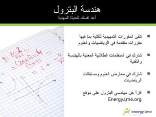 ‫فيها‬ ‫بما‬ ‫للكلية‬ ‫التمهيداية‬ ‫المقررات‬ ‫تلقى‬
‫والعلوم‬ ‫الراياضيات‬ ‫في‬ ‫متقدمة‬ ‫مقررات‬
‫شارك‬‫بالهندسة‬ ‫المعنية‬ ‫الطلبية‬ ‫المنظمات‬ ‫في‬
‫والتقنية‬
‫شارك‬‫ومسابقات‬ ‫العلوم‬ ‫معارض‬ ‫في‬
‫الراياضيات‬
‫اقرأ‬‫موقع‬ ‫على‬ ‫البترول‬ ‫مهندسي‬ ‫عن‬
Energy4me.org
‫البترول‬ ‫هندسة‬
‫المهنية‬ ‫للحياة‬ ‫نفسك‬ ‫أعد‬
 