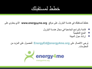 ‫موقع‬ ‫على‬ ‫البترول‬ ‫هندسة‬ ‫في‬ ‫لمستقبلك‬ ‫خطط‬www.energy4me.org‫على‬ ‫ايحتوي‬ ‫الذي‬
‫البترول‬ ‫هندسة‬ ‫مجال‬ ‫في‬ ‫الجامعية‬ ‫بالبرامج‬ ‫قائمة‬
‫التعليمية‬ ‫المنح‬
‫المهنة‬ ‫حول‬ ‫إرشاد‬
‫على‬ ‫التصال‬ ‫ايرجى‬ُEnergyEd@energy4me.org‫من‬ ‫المزايد‬ ‫على‬ ‫للحصول‬
‫المعلومات‬.
‫لمستقبلك‬ ‫خطط‬
 
