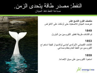 ‫عشر‬ ‫التاسع‬ ‫القرن‬ ‫منتصف‬
‫النقراض‬ ‫على‬ ‫أوشكت‬ ‫حتى‬ ‫للصطياد‬ ‫الحيتان‬ ‫تعرضت‬
1849
‫البترول‬ ‫من‬ ‫الكيروسين‬ ‫تقطير‬ ‫طريقة‬ ‫اكتشا ف‬ ‫تم‬
1853
‫استخراج‬ ‫كيفية‬ ‫لوكاسيواز‬ ‫أجاسي‬ ‫اليرلندي‬ ‫الكيمياتئي‬ ‫اكتشف‬
‫صناعي‬ ‫سبنظا م‬ ‫الخا م‬ ‫النفط‬ ‫من‬ ‫الكيروسين‬.
1859
‫الضاءة‬ ‫سوق‬ ‫على‬ ‫الكيروسين‬ ‫استحوذ‬.
.‫الزمن‬ ‫يتحدى‬ ‫طارقة‬ ‫مصدر‬ :‫النفط‬
‫الحيتان‬ ‫تنقذ‬ ‫النفط‬ ‫صناعة‬
 