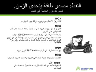 1903
‫للسيارات‬ ‫فورد‬ ‫شركة‬ ‫فورد‬ ‫هنري‬ ‫المعمال‬ ‫رجل‬ ‫أنشأ‬.
1908
‫الطراز‬T‫ضخمة‬ ‫بأمعداد‬ ‫إنتاجه‬ ‫تم‬ ‫الذي‬ ‫فورد‬ ‫سيارات‬ ‫من‬‫حفز‬‫طلب‬
‫البنزين‬ ‫معلى‬ ‫المستهلكين‬.
‫المتحدة‬ ‫الوليات‬ ‫شوارع‬ ‫في‬ ‫السيارات‬ ‫معدد‬ ‫بلغ‬125000‫سيارة‬.
‫تكوين‬ ‫معن‬ ‫أسفر‬ ‫مما‬ (‫الحديث‬ ‫العصر‬ ‫في‬ ‫)إيران‬ ‫فارس‬ ‫في‬ ‫النفط‬ ‫اكتشاف‬
(‫ب‬ ‫)بي‬ ‫بتروليوم‬ ‫بريتيش‬ ‫شركة‬ ‫جاءت‬ ‫فارسية‬ ‫إنجليزية‬ ‫نفط‬ ‫شركة‬
‫لها‬ ‫خليفة‬
1930
‫المتحدة‬ ‫الوليات‬ ‫في‬ ‫السيارات‬ ‫معدد‬ ‫بلغ‬26.7‫سيارة‬ ‫مليون‬.
1938
‫السعودية‬ ‫العربية‬ ‫والمملكة‬ ‫الكويت‬ ‫في‬ ‫ضخمة‬ ‫نفطية‬ ‫احتياطيات‬ ‫اكتشاف‬
1950‫الن‬ -
‫في‬ ‫لستخدامه‬ ‫را‬ً‫ا‬ ‫نظ‬ ‫ما‬ً‫ا‬ ‫استخدا‬ ‫الكثر‬ ‫الطاقة‬ ‫مصدر‬ ‫النفط‬ ‫أصبح‬
‫السيارات‬.
.‫الزمن‬ ‫يتحدى‬ ‫طاقة‬ ‫مصدر‬ :‫النفط‬
‫النفط‬ ‫إلى‬ ‫الحاجة‬ ‫تبرز‬ ‫السيارات‬
 