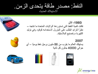 1993‫الن‬ -
– ‫تنتجه‬ ‫ما‬ ‫المتحدة‬ ‫الوليات‬ ‫تستوردها‬ ‫التي‬ ‫النفط‬ ‫كمية‬ ‫فاقت‬
‫توليد‬ ‫وفي‬ ‫كوقود‬ ‫لستخدامه‬ ‫البترول‬ ‫معلى‬ ‫الطلب‬ ‫لتزايد‬ ‫را‬ً‫ا‬ ‫نظ‬
‫البلستيك‬ ‫وتصنيع‬ ‫الكهرباء‬.
2007
‫من‬ ‫يقرب‬ ‫ما‬ ‫العالم‬ ‫يستهلك‬86‫أي‬ – ‫يا‬ً‫ا‬‫يوم‬ ‫نفط‬ ‫برميل‬ ‫مليون‬
‫حوالي‬40000‫ثانية‬ ‫كل‬ ‫جالون‬
.‫الزمن‬ ‫يتحدى‬ ‫طاقة‬ ‫مصدر‬ :‫النفط‬
‫الحديث‬ ‫الستهل ك‬
 