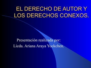 EL DERECHO DE AUTOR Y LOS DERECHOS CONEXOS. Presentación realizada por: Licda. Ariana Araya Yockchen. 