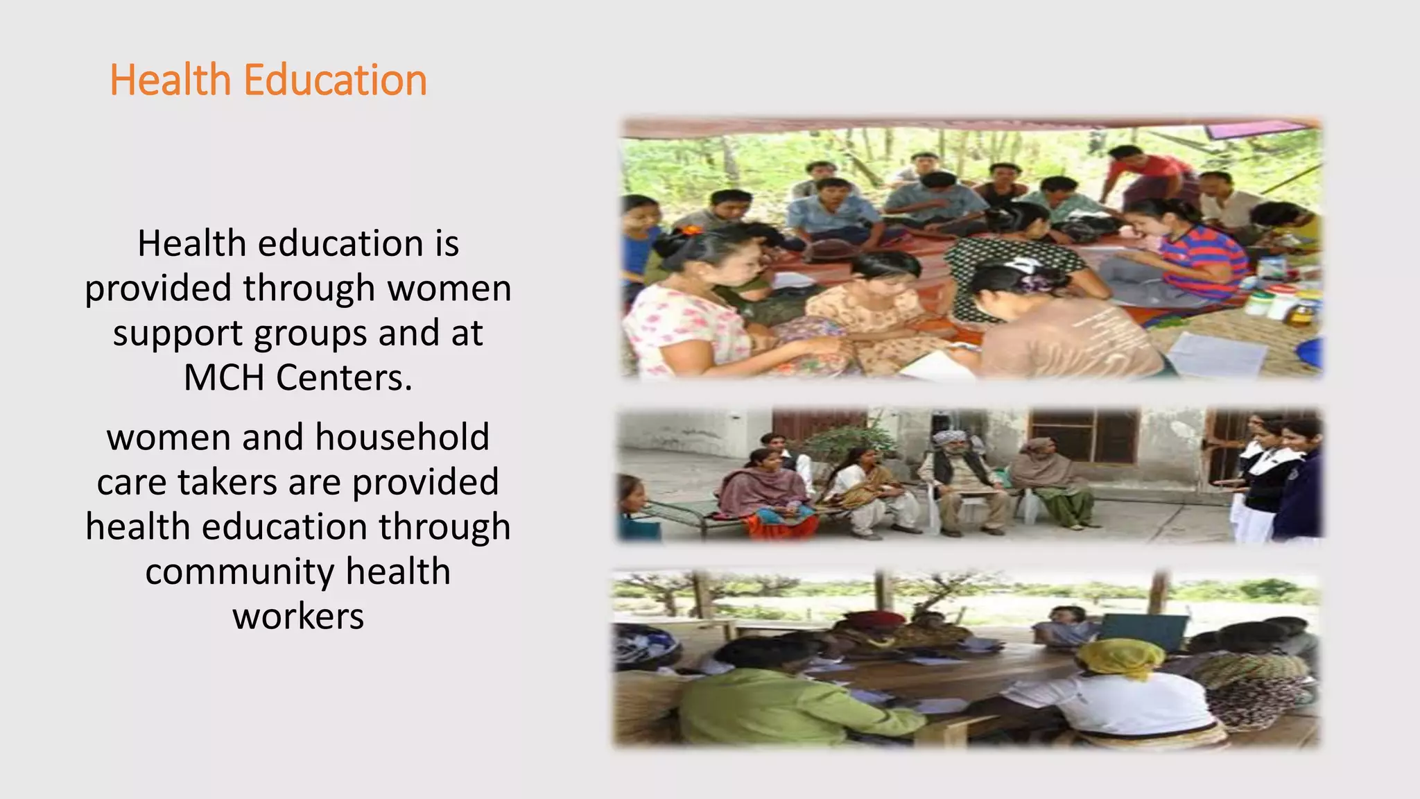 Health Education 
Health education is 
provided through women 
support groups and at 
MCH Centers. 
women and household 
care takers are provided 
health education through 
community health 
workers 
 
