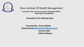 Dow Institute Of Health Management 
Presentation Topic: Non Governmental Organization(NGO) 
EEQAN HEALTH FOUNDATION 
Presented To: Dr Shehzad Alam 
Presented By : AnumWahab 
Shahid khan(Shahidumer01@gmail.com) 
Sumera Zafar 
Rabia Ashfaque 
 