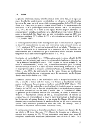 3.1.   Clima

La planicie amazónica peruana, también conocida como Selva Baja, es la región de
mayor densidad del arazá silvestre, considerándose por ello como el hábitat natural de
la especie. La mayor parte de su superficie se encuentra debajo de los 350-400 m de
altura, pero existen áreas que poseen cotas de hasta 600-650 m. La temperatura media
anual es de 25-28°C y el total pluviométrico anual varía de 1700 a 3200 mm (Pinedo
et al., 1981). El arazá, por lo tanto, es una especie de clima tropical, adaptada a las
zonas calientes y húmedas, sin embargo, se ha adaptado en diversas regiones de Brasil,
como en Jaboticabal (São Paulo), con un total pluviométrico anual de 1431 mm,
temperatura media de 22 ºC, altitud de 575 m y localización aproximada de 48º E y
21º S (Donadio, 1997).

El clima es probablemente el factor más importante para el cultivo del arazá. La planta
se desarrolla adecuadamente en áreas con temperatura media mensual mínima de
18°C y máxima de 30°C, a partir de la desaparición de las heladas (Villachica et al.,
1996). La influencia de la temperatura en su desarrollo no se ha estudiado aún
detalladamente, pero se ha observado que la floración es mínima en el mes de menor
temperatura media en la Amazonia peruana (Pinedo et al., 1981).

En relación a la pluviosidad, Flores (1997) menciona un nivel mínimo tolerable de 936
mm/año, pero la franja adecuada para un buen desarrollo de la planta se sitúa entre los
1500 y 4000 mm/año (Villachica et al., 1996). A pesar de resistir períodos de 3-4
meses de sequía moderada (Calzada, 1980), se ha verificado también que la floración y
fructificación son mínimas en la época de menor pluviosidad y máximas en la época
de mayor pluviosidad en la Amazonia Continental (Pinedo et al., 1981; Chavéz, 1988;
Falcão et al., 1988). La diferenciación de las yemas florales es posiblemente
estimulada por las lluvias, que ocurren entre uno y dos meses antes que los botones
florales sean visibles (Falcão et al., 1988).

En Manaos (Brasil), donde el total pluviométrico anual es de aproximadamente 2500
mm, la cosecha se realiza cada tres meses, y la floración y fructificación máxima
ocurren en el período lluvioso, entre noviembre y junio (FAO, 1987; Chavéz, 1988;
Falcão et al., 1988). En Iquitos (Perú), donde el total pluviométrico anual se encuentra
alrededor de los 2900 mm, la floración y fructificación ocurren prácticamente durante
todo el año, con cosechas cada dos meses (Calzada, 1980; 1985; Pinedo et al., 1981).
Es probable que la diferencia entre las dos localidades, en cuanto a intensidad de
floración y fructificación durante el año y, consecuentemente, al número de
cosechas/año, esté relacionada con la mayor o menor diferencia en la distribución de
las lluvias entre el período lluvioso y el de sequía. En Manaos (Brasil), el total
pluviométrico mensual en el período de sequía queda bajo los 100 mm, en tanto que en
Iquitos (Perú) permanece generalmente sobre este valor. Sin embargo, hasta el
momento, se desconocen las necesidades hídricas del cultivo.

El arazá es una especie que se desarrolla normalmente en lugares cuya duración del día
sea inferior a 12 horas (Quevedo, 1995). Durante la formación de la plántula, el
ambiente debe presentar un 25 a 50% de luminosidad hasta pocos meses antes del
transplante, cuando debe aumentarse gradualmente hasta alcanzar el 100%. En el


                                                                                      25
 