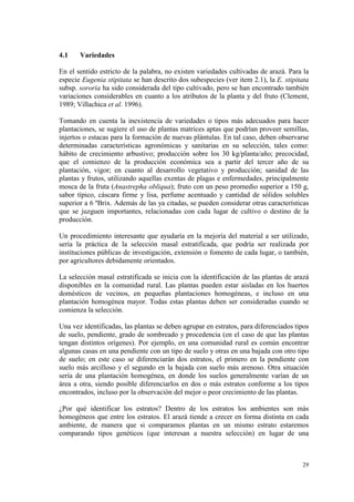 4.1    Variedades

En el sentido estricto de la palabra, no existen variedades cultivadas de arazá. Para la
especie Eugenia stipitata se han descrito dos subespecies (ver item 2.1), la E. stipitata
subsp. sororia ha sido considerada del tipo cultivado, pero se han encontrado también
variaciones considerables en cuanto a los atributos de la planta y del fruto (Clement,
1989; Villachica et al. 1996).

Tomando en cuenta la inexistencia de variedades o tipos más adecuados para hacer
plantaciones, se sugiere el uso de plantas matrices aptas que podrían proveer semillas,
injertos o estacas para la formación de nuevas plántulas. En tal caso, deben observarse
determinadas características agronómicas y sanitarias en su selección, tales como:
hábito de crecimiento arbustivo; producción sobre los 30 kg/planta/año; precocidad,
que el comienzo de la producción económica sea a partir del tercer año de su
plantación, vigor; en cuanto al desarrollo vegetativo y producción; sanidad de las
plantas y frutos, utilizando aquellas exentas de plagas e enfermedades, principalmente
mosca de la fruta (Anastrepha obliqua); fruto con un peso promedio superior a 150 g,
sabor típico, cáscara firme y lisa, perfume acentuado y cantidad de sólidos solubles
superior a 6 ºBrix. Además de las ya citadas, se pueden considerar otras características
que se juzguen importantes, relacionadas con cada lugar de cultivo o destino de la
producción.

Un procedimiento interesante que ayudaría en la mejoría del material a ser utilizado,
sería la práctica de la selección masal estratificada, que podría ser realizada por
instituciones públicas de investigación, extensión o fomento de cada lugar, o también,
por agricultores debidamente orientados.

La selección masal estratificada se inicia con la identificación de las plantas de arazá
disponibles en la comunidad rural. Las plantas pueden estar aisladas en los huertos
domésticos de vecinos, en pequeñas plantaciones homogéneas, e incluso en una
plantación homogénea mayor. Todas estas plantas deben ser consideradas cuando se
comienza la selección.

Una vez identificadas, las plantas se deben agrupar en estratos, para diferenciados tipos
de suelo, pendiente, grado de sombreado y procedencia (en el caso de que las plantas
tengan distintos orígenes). Por ejemplo, en una comunidad rural es común encontrar
algunas casas en una pendiente con un tipo de suelo y otras en una bajada con otro tipo
de suelo; en este caso se diferenciarán dos estratos, el primero en la pendiente con
suelo más arcilloso y el segundo en la bajada con suelo más arenoso. Otra situación
sería de una plantación homogénea, en donde los suelos generalmente varían de un
área a otra, siendo posible diferenciarlos en dos o más estratos conforme a los tipos
encontrados, incluso por la observación del mejor o peor crecimiento de las plantas.

¿Por qué identificar los estratos? Dentro de los estratos los ambientes son más
homogéneos que entre los estratos. El arazá tiende a crecer en forma distinta en cada
ambiente, de manera que si comparamos plantas en un mismo estrato estaremos
comparando tipos genéticos (que interesan a nuestra selección) en lugar de una



                                                                                      29
 