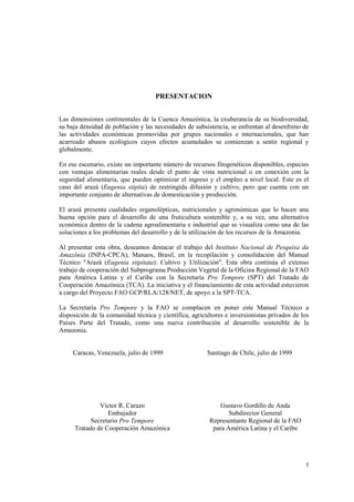 PRESENTACION


Las dimensiones continentales de la Cuenca Amazónica, la exuberancia de su biodiversidad,
su baja densidad de población y las necesidades de subsistencia, se enfrentan al desenfreno de
las actividades económicas promovidas por grupos nacionales e internacionales, que han
acarreado abusos ecológicos cuyos efectos acumulados se comienzan a sentir regional y
globalmente.

En ese escenario, existe un importante número de recursos fitogenéticos disponibles, especies
con ventajas alimentarias reales desde el punto de vista nutricional o en conexión con la
seguridad alimentaria, que pueden optimizar el ingreso y el empleo a nivel local. Este es el
caso del arazá (Eugenia stipita) de restringida difusión y cultivo, pero que cuenta con un
importante conjunto de alternativas de domesticación y producción.

El arazá presenta cualidades organolépticas, nutricionales y agronómicas que lo hacen una
buena opción para el desarrollo de una fruticultura sostenible y, a su vez, una alternativa
económica dentro de la cadena agroalimentaria e industrial que se visualiza como una de las
soluciones a los problemas del desarrollo y de la utilización de los recursos de la Amazonia.

Al presentar esta obra, deseamos destacar el trabajo del Instituto Nacional de Pesquisa da
Amazônia (INPA-CPCA), Manaos, Brasil, en la recopilación y consolidación del Manual
Técnico "Arazá (Eugenia stipitata): Cultivo y Utilización". Esta obra continúa el extenso
trabajo de cooperación del Subprograma Producción Vegetal de la Oficina Regional de la FAO
para América Latina y el Caribe con la Secretaría Pro Tempore (SPT) del Tratado de
Cooperación Amazónica (TCA). La iniciativa y el financiamiento de esta actividad estuvieron
a cargo del Proyecto FAO GCP/RLA/128/NET, de apoyo a la SPT-TCA.

La Secretaría Pro Tempore y la FAO se complacen en poner este Manual Técnico a
disposición de la comunidad técnica y científica, agricultores e inversionistas privados de los
Países Parte del Tratado, como una nueva contribución al desarrollo sostenible de la
Amazonia.


     Caracas, Venezuela, julio de 1999                  Santiago de Chile, julio de 1999




              Víctor R. Carazo                               Gustavo Gordillo de Anda
                 Embajador                                      Subdirector General
           Secretario Pro Tempore                        Representante Regional de la FAO
     Tratado de Cooperación Amazónica                     para América Latina y el Caribe




                                                                                             3
 