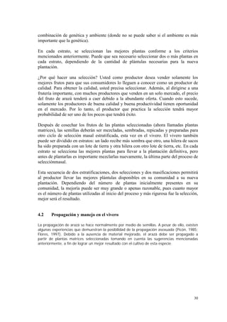 combinación de genética y ambiente (donde no se puede saber si el ambiente es más
importante que la genética).

En cada estrato, se seleccionan las mejores plantas conforme a los criterios
mencionados anteriormente. Puede que sea necesario seleccionar dos o más plantas en
cada estrato, dependiendo de la cantidad de plántulas necesarias para la nueva
plantación.

¿Por qué hacer una selección? Usted como productor desea vender solamente los
mejores frutos para que sus consumidores lo lleguen a conocer como un productor de
calidad. Para obtener la calidad, usted precisa seleccionar. Además, al dirigirse a una
frutería importante, con muchos productores que venden en un solo mercado, el precio
del fruto de arazá tenderá a caer debido a la abundante oferta. Cuando esto sucede,
solamente los productores de buena calidad y buena productividad tienen oportunidad
en el mercado. Por lo tanto, el productor que practica la selección tendrá mayor
probabilidad de ser uno de los pocos que tendrá éxito.

Después de cosechar los frutos de las plantas seleccionadas (ahora llamadas plantas
matrices), las semillas deberán ser mezcladas, sembradas, repicadas y preparadas para
otro ciclo de selección masal estratificada, esta vez en el vivero. El vivero también
puede ser dividido en estratos: un lado recibe más sombra que otro, una hilera de sacos
ha sido preparada con un lote de tierra y otra hilera con otro lote de tierra, etc. En cada
estrato se selecciona las mejores plantas para llevar a la plantación definitiva, pero
antes de plantarlas es importante mezclarlas nuevamente, la última parte del proceso de
selecciónmasal.

Esta secuencia de dos estratificaciones, dos selecciones y dos masificaciones permitirá
al productor llevar las mejores plántulas disponibles en su comunidad a su nueva
plantación. Dependiendo del número de plantas inicialmente presentes en su
comunidad, la mejoría puede ser muy grande o apenas razonable, pues cuanto mayor
es el número de plantas utilizadas al inicio del proceso y más rigurosa fue la selección,
mejor será el resultado.


4.2    Propagación y manejo en el vivero

La propagación de arazá se hace normalmente por medio de semillas. A pesar de ello, existen
algunas experiencias que demuestran la posibilidad de la propagación asexuada (Picón, 1985;
Flores, 1997). Debido a la ausencia de material mejorado, el arazá debe ser propagado a
partir de plantas matrices seleccionadas tomando en cuenta las sugerencias mencionadas
anteriormente, a fin de lograr un mejor resultado con el cultivo de esta especie.




                                                                                        30
 