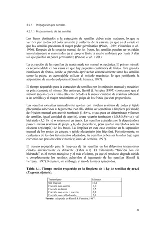 4.2.1   Propagación por semillas

4.2.1.1 Procesamiento de las semillas

Los frutos destinados a la extracción de semillas deben estar maduros, lo que se
verifica por medio del color amarillo y uniforme de la cáscara, ya que es el estado en
que las semillas presentan el mayor poder germinativo (Picón, 1989; Villachica et al.,
1996). Después de la cosecha manual de los frutos, las semillas pueden ser extraídas
inmediatamente o mantenidas en el proprio fruto, a medio ambiente por hasta 5 días
sin que pierdan su poder germinativo (Pinedo et al., 1981).

La extracción de las semillas de arazá puede ser manual o mecánica. El primer método
es recomendable en los casos en que hay pequeñas cantidades de frutos. Para grandes
cantidades de frutos, donde se pretenda aprovechar comercialmente tanto las semillas
como la pulpa, es aconsejable utilizar el método mecánico, lo que justificaría la
adquisición de una despulpadora (Gentil & Ferreira, 1997).

El tiempo requerido para la extracción de semillas por los métodos manual y mecánico
es prácticamente el mismo. Sin embargo, Gentil & Ferreira (1997) constataron que el
método mecánico es el más eficiente debido a la menor cantidad de residuos adherido
a las semillas y al mayor rendimiento en pulpa de los frutos que éste proporciona.

Las semillas extraídas manualmente quedan con muchos residuos de pulpa y tejido
placentario adheridos al tegumento. Por ello, deben ser sometidas a limpieza por medio
de fricción manual con aserrín tamizado (1:1/v:v, o sea, para un determinado volumen
de semillas, igual cantidad de aserrín), arena+aserrín tamizados (1:0,5:0,5/v:v:v), cal
hidratada (5,5:1/v:v) o solamente en tamiz. Las semillas extraídas por la despulpadora
poseen menos residuos de pulpa y tejido placentario, pero quedan mezcladas con las
cáscaras (epicarpio) de los frutos. La limpieza en este caso consiste en la separación
manual de los restos de cáscara y tejido placentario (sin fricción). Posteriormente, en
cualquiera de los dos tratamientos adoptados, las semillas deben ser lavadas bajo agua
corriente con presión sobre el tamiz (Gentil & Ferreira, 1997).

El tiempo requerido para la limpieza de las semillas en los diferentes tratamientos
citados anteriormente es diferente (Tabla 4.1). El tratamiento “fricción con cal
hidratada” es el menos trabajoso y el más eficiente, ya que el producto degrada rápida
y completamente los residuos adheridos al tegumento de las semillas (Gentil &
Ferreira, 1997). Requiere, sin embargo, el uso de tamices apropiados.

Tabla 4.1. Tiempo medio requerido en la limpieza de 1 kg de semillas de arazá
(Eugenia stipitata).

                 Tratamiento                            Minutos
                 Sin fricción                           16,2
                 Fricción con aserrín                    7,9
                 Fricción en tamiz                       7,5
                 Fricción con arena + aserrín            7,1
                 Fricción con cal hidratada              5,1
               Fuente: Adaptada de Gentil & Ferreira, 1997



                                                                                    31
 