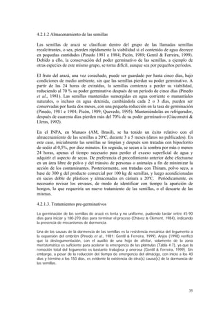 4.2.1.2 Almacenamiento de las semillas

Las semillas de arazá se clasifican dentro del grupo de las llamadas semillas
recalcitrantes, o sea, pierden rápidamente la viabilidad si el contenido de agua decrece
en pequeñas cantidades (Pinedo 1981 e 1984; Picón, 1989; Gentil & Ferreira, 1999).
Debido a ello, la conservación del poder germinativo de las semillas, a ejemplo de
otras especies de este mismo grupo, se torna difícil, aunque sea por pequeños períodos.

El fruto del arazá, una vez cosechado, puede ser guardado por hasta cinco días, bajo
condiciones de medio ambiente, sin que las semillas pierdan su poder germinativo. A
partir de las 24 horas de extraídas, la semillas comienza a perder su viabilidad,
reduciendo al 70 % su poder germinativo después de un período de cinco días (Pinedo
et al., 1981). Las semillas mantenidas sumergidas en agua corriente o manantiales
naturales, o incluso en agua detenida, cambiándola cada 2 o 3 días, pueden ser
conservadas por hasta dos meses, con una pequeña reducción en la tasa de germinación
(Pinedo, 1981 e 1984; Picón, 1989; Quevedo, 1995). Manteniéndolas en refrigerador,
después de cuarenta días pierden más del 70% de su poder germinativo (Giacometti &
Lleras, 1992).

En el INPA, en Manaos (AM, Brasil), se ha tenido un éxito relativo con el
almacenamiento de las semillas a 20ºC, durante 3 a 5 meses (datos no publicados). En
este caso, inicialmente las semillas se limpian y después son tratadas con hipoclorito
de sodio al 0,5%, por diez minutos. En seguida, se secan a la sombra por más o menos
24 horas, apenas el tiempo necesario para perder el exceso superficial de agua y
adquirir el aspecto de secas. De preferencia el procedimiento anterior debe efectuarse
en un área libre de polvo y del tránsito de personas o animales a fin de minimizar la
acción de los contaminantes. Posteriormente, son tratadas con Thiram, polvo seco, a
base de 300 g del producto comercial por 100 kg de semillas, y luego acondicionadas
en sacos doble de plásticos y almacenadas en cámara a 20ºC. Periódicamente, es
necesario revisar los envases, de modo de identificar con tiempo la aparición de
hongos, lo que requeriría un nuevo tratamiento de las semillas, o el descarte de las
mismas.

4.2.1.3. Tratamientos pre-germinativos

La germinación de las semillas de arazá es lenta y no uniforme, pudiendo tardar entre 45-90
días para iniciar y 180-270 días para terminar el proceso (Chávez & Clement, 1984), indicando
la presencia de mecanismos de dormencia.

Una de las causas de la dormencia de las semillas es la resistencia mecánica del tegumento a
la expansión del embrión (Pinedo et al., 1981; Gentil & Ferreira, 1999). Anjos (1998) verificó
que la destegumentación, con el auxilio de una hoja de afeitar, solamente de la zona
meristemática es suficiente para acelerar la emergencia de las plántulas (Tabla 4.7), ya que la
remoción total del tegumento es bastante trabajosa y onerosa (Gentil & Ferreira, 1999). Sin
embargo, a pesar de la reducción del tiempo de emergencia del almácigo, con inicio a los 40
días y término a los 150 días, es evidente la existencia de otra(s) causa(s) de la dormancia de
las semillas.




                                                                                            35
 