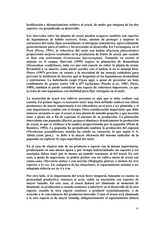 fertilización y distanciamiento relativo al arazá, de modo que ninguna de las dos
especies vea perjudicado su desarrollo.

Los intervalos entre las plantas de arazá pueden ocuparse también con especies
de leguminosas de hábito rastrero. Estas, además de proteger y mejorar la
estructura del suelo, fijan normalmente el nitrógeno atmosférico, aprovechándolo
posteriormente para el cultivo y favoreciendo su desarrollo. En Yurimaguas, en el
Perú (Perez, 1991), la cobertura del suelo con kudzu (Pueraria phaseoloides)
proporcionó mejores resultados en la producción de frutos de arazá, que cuando
se hizo con centrosema (Centrosema macrocarpum). Tomando en cuenta el
manejo en el campo, Quevedo (1995) sugiere la plantación de desmodium
(Desmodium ovalifolium), toda vez que esta especie no cubre la planta de arazá,
llevándola a su muerte, como puede suceder con el kudzu, si no se maneja bien.
Flores (1997) previene en cuanto a la necesidad de un manejo cuidadoso para
prevenir la incidencia de insectos que se hospedan en las leguminosas desmodium
y centrosema. La habichuela caupi (Vigna spp), a pesar de presentar un bajo
rendimiento de granos (entre 150 a 457 kg/ha/ano; Pinedo et al., 1981; Picón,
1989), también se puede considerar una especie de cobertura importante, ya que
se trata de una leguminosa con facilidad para fijar nitrógeno en el suelo.

La asociación de arazá con cultivos perennes es algo que se debe realizar con
cautela. En primer lugar, es necesario tener muy bien definido cuál(es) son el(los)
producto(s) de mayor importancia a ser obtenido(s) en el área a ser plantada, y si
esta importancia cambia con el tiempo. Otra consideración importante que debe
tomarse encuenta es que el arazá es una planta de tamaño pequeño y que necesita
estar a pleno sol, a fin de expresar el máximo de su producción. La plantación
intercalada con pupunha (Bactris gasipaes) diminuye drásticamente la producción
de arazá, lo que se atribuye a la sombra proporcionada por la pupunha (Picón &
Ramirez, 1993). La pupunha ha perjudicado también la producción del copoasú
(Theobroma grandiflorum), cuando ha estado en consorcio, lo que según S. S.
Alfaia (com. pess.), se debe a la mayor eficiencia del sistema radicular de la
pupunha en explorar la capa superficial del suelo.

En el caso de elegirse más de un producto o especie con la misma importancia,
produciendo en una misma época y por tiempo indeterminado, las especies a ser
asociadas deben tener por lo menos un tamaño semejante al del arazá. En este
caso, a modo de sugerencia, se podría probar con un cultivo mixto de arazá con
camu-camu (Myrciaria dubia) o con acerola (Malpighia glabra), o incluso las tres
especies a la vez. En cualquiera de las situaciones, el espaciamiento mínimo a ser
adoptado debería ser de 4 x 4 m.

Por otro lado, si la importancia del arazá fuere temporal, tomando en cuenta su
precocidad productiva, entonces sí sería viable su asociación con especies de
mayor tamaño. En este caso, el arazá deberá ser eliminado al momento de
disminuir su producción o cuando comience a interferir en el desarrollo de la otra
especie, cuando la otra especie comience a producir económicamente, o de
acuerdo a la conveniencia del productor/mercado. Como el arazá será eliminado
y la otra especie es de mayor tamañp, obligatoriamente el espaciamiento deberá


                                                                                 41
 