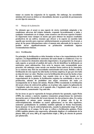 tomar en cuenta las exigencias de la segunda. Sin embargo, las necesidades
mínimas del arazá no deben ser descuidadas durante su período de permanencia
en este tipo de consorcio.


4.6    Manejo de la plantación

No obstante que el arazá es una especie de cierta rusticidad, adaptada a las
condiciones adversas del trópico húmedo, responde favorablemente a todos y
cualquier tratamiento en el campo, como acontece con diversas especies frutales.
Es importante tener siempre en mente que para obtener los mejores resultados
productivos de un cultivo, tenemos que ofrecer a la especie en cuestión todo
aquello que necesite para expresar satisfactoriamente su potencial. En el arazá, a
pesar de las pocas informaciones sobre el manejo más adecuado de la especie, es
posible elevar significativamente su producción atendiendo algunas
recomendaciones básicas.

4.6.1. Fertilización

En principio, la fertilización se debe formular en base a los requerimientos de las
especies y la disponibilidad de nutrientes del suelo donde se establecerá. Una vez
que se conocen los elementos minerales importantes y la proporción de ellos para
cada especie, se procede al análisis del suelo a fin de identificar la deficiencia en
nutrientes, para adicionarlos. Esta sería la manera más recomendable para
proceder, sin embargo, como sucede con muchas frutas nativas de la Amazonia,
no se conocen muy bien las necesidades nutricionales del arazá. Debido a ello la
fertilización de esta especie ha sido hecha en forma empírica, lo que por otro lado
no deja de tener su valor. Muchas veces la fertilización del arazá fue hecha a base
de abono orgánico (estiércol). Aun cuando éstas no se han basado en los
requerimientos de la planta, la fertilización orgánica ha contribuido a elevar la
producción, además de posibilitar una mejor estructura del suelo y/o
recomposición de la fauna del mismo. Pinedo (1981) recomienda la fertilización
del arazá a base de estiércol de gallina: en el primer año, sugiere la aplicación de
1 kg/planta cada tres meses; en el segundo año, 2 kg/planta cada 3 meses y así
sucesivamente, aumentando 1 kg cada año.

En las áreas en que la vegetación de bosque primario fue quemado, según Picón
(1989), las cenizas y materia orgánica remanentes proporcionan los nutrientes
necesarios para el desarrollo del arazá durante los dos primeros años. En suelos
degradados, el mismo autor aconseja para el primer año 8 kg de
estiércol/planta/año, divididos en cuatro aplicaciones; en los años siguientes,
aumentar gradualmente la cantidad, también aplicada en forma fraccionada,
hasta alcanzar 12 kg de estiércol/planta/año, cuando la plantación tenga 10 años
de establecida en el campo. En lo que se refiere a fertilización química, Picón
(1989) también plantea una sugerencia, afirmando duplicar el rendimiento de la
planta: 800 g de urea, 600 g de superfosfato triple y 300 g de clorato de potasio
por planta/año.



                                                                                  42
 