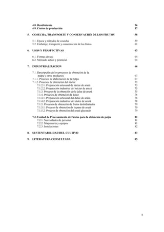 4.8. Rendimiento                                                    56
     4.9. Costos de producción                                           57

5.   COSECHA, TRANSPORTE Y CONSERVACION DE LOS FRUTOS                    58

     5.1. Epoca y métodos de cosecha                                     59
     5.2. Embalaje, transporte y conservación de los frutos              61

6.   USOS Y PERSPECTIVAS                                                 63

     6.1. Formas de uso                                                  64
     6.2. Mercado actual y potencial                                     64

7.   INDUSTRIALIZACION                                                   66

     7.1. Descripción de los procesos de obtención de la
           pulpa y otros productos                                       67
     7.1.1. Procesos de elaboración de la pulpa                          67
     7.1.2. Procesos de obtención del néctar                             73
          7.1.2.1. Preparación artesanal de néctar de arazá              73
          7.1.2.2. Preparación industrial del néctar de arazá            75
          7.1.3. Proceso de la obtención de la jalea de arazá            75
          7.1.4. Procesos de obtención de dulce                          76
          7.1.4.1. Preparación artesanal del dulce de arazá              76
          7.1.4.2. Preparación industrial del dulce de arazá             78
          7.1.5. Procesos de obtención de frutos deshidratados           79
          7.1.5.1. Proceso de obtención de la pasa de arazá              79
          7.1.5.2. Proceso de obtención del arazá glaceado               79

     7.2. Unidad de Procesamiento de Frutos para la obtención de pulpa   81
          7.2.1. Necesidades de personal                                 81
          7.2.2. Maquinaria y equipos                                    81
          7.2.3. Instalaciones                                           82

8.   SUSTENTABILIDAD DEL CULTIVO                                         83

9.   LITERATURA CONSULTADA                                               85




                                                                              6
 