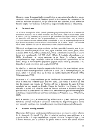 El arazá, a pesar de sus cualidades organolépticas y gran potencial productivo, aún se
caracteriza como un cultivo de fundo de quintal en la Amazonia. En consecuencia, la
oferta de productos es reducida, lo que conlleva un bajo consumo, el que podría ser
bastante amplio y diversificado en función de las posibilidades de uso de esta especie.

6.1     Formas de uso

Los frutos de arazá poseen aroma y sabor agradable y se pueden aprovechar en la elaboración
de diversos productos, sea en forma artesanal o industrial (Picón, 1989). Calzada (1980), Swift
& Prentice (1983) y Donadio (1997) consideran que en función de sus peculiaridades, el fruto
de arazá está más indicado para el procesamiento y/o industrialización. Swift & Prentice
(1983) afirman que la única manera posible de manipular el fruto de arazá es procesarlo en el
lugar lo más rápidamente posible después de la cosecha. Por su parte, Calzada (1980) señala
que el mayor problema del fruto de arazá es su corto período de conservación.

El fruto de arazá posee una pulpa suculenta, con bajo contenido de materia seca, lo que
lo hace lo adecuado para productos como jugos, refrescos, dulce, néctar, jalea y licor
(Calzada, 1980; Picón, 1989; Andrade et al., 1997). Difícilmente se consume in natura
debido a su elevada acidez (pH 2,66 a 3,43) (Ribeiro & Andrade, sd.; Andrade et al.
1989). Actualmente, su mayor consumo es en forma de refresco, sacados
principalmente de pulpa congelada, en función de la fragilidad y perecibilidad de los
frutos. Araújo & Ribeiro (1996) prepararon yoghurt natural batido y, utilizando 35 %
de jarabe de arazá, obtuvieron gran aceptación (90 %).

En relación a la obtención de productos por medio de la cocción, se recomienda que se
utilice el menor tiempo posible de exposición al calor. Con el hervido prolongado, el
color, sabor y el aroma típico de la fruta se pierden fácilmente (Clement, 1990;
Villachica et al., 1996).

Villachica et al. (1996) consideran que en función del alto rendimiento de pulpa, el
arazá es ideal para componer jugos con otras frutas. Aun cuando el mercado de este
tipo de producto sea pequeño en América del Sur, la demanda de jugos de frutas
mezcladas es muy grande en Estados Unidos de América y en Europa. En este
mercado, la acidez y el sabor del arazá son factores positivos, a diferencia del jugo
puro en donde la acidez precisa ser neutralizada. Otra forma de aprovechamiento por la
industria de procesamiento son los frutos deshidratados (Villachica et al., 1996; Flores,
1997).

Swift & Prentice (1983), Clement (1990) y Villachica et al. (1996) consideran que la
fruta tiene también potencial de utilización en la industria de perfumes por su aroma
muy agradable y exótico, pero hasta el momento no existe ningún estudio al respecto.

6.2     Mercado actual y potencial

El comercio de frutos de arazá se presenta básicamente en los mayores centros urbanos
de la Amazonia Occidental. En ellos, el principal producto comercializado, y a
pequeña escala, es la pulpa congelada para preparar refrescos. En segundo lugar, y con
la misma finalidad, está el comercio del propio fruto in natura. Este ofrece muchos


                                                                                            64
 