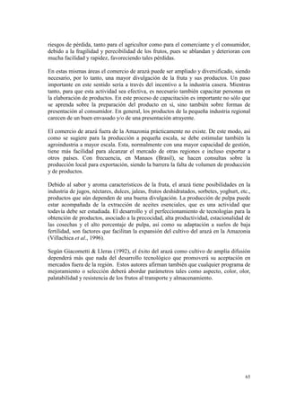 riesgos de pérdida, tanto para el agricultor como para el comerciante y el consumidor,
debido a la fragilidad y perecibilidad de los frutos, pues se ablandan y deterioran con
mucha facilidad y rapidez, favoreciendo tales pérdidas.

En estas mismas áreas el comercio de arazá puede ser ampliado y diversificado, siendo
necesario, por lo tanto, una mayor divulgación de la fruta y sus productos. Un paso
importante en este sentido sería a través del incentivo a la industria casera. Mientras
tanto, para que esta actividad sea efectiva, es necesario también capacitar personas en
la elaboración de productos. En este proceso de capacitación es importante no sólo que
se aprenda sobre la preparación del producto en sí, sino también sobre formas de
presentación al consumidor. En general, los productos de la pequeña industria regional
carecen de un buen envasado y/o de una presentación atrayente.

El comercio de arazá fuera de la Amazonia prácticamente no existe. De este modo, así
como se sugiere para la producción a pequeña escala, se debe estimular también la
agroindustria a mayor escala. Esta, normalmente con una mayor capacidad de gestión,
tiene más facilidad para alcanzar el mercado de otras regiones e incluso exportar a
otros países. Con frecuencia, en Manaos (Brasil), se hacen consultas sobre la
producción local para exportación, siendo la barrera la falta de volumen de producción
y de productos.

Debido al sabor y aroma característicos de la fruta, el arazá tiene posibilidades en la
industria de jugos, néctares, dulces, jaleas, frutos deshidratados, sorbetes, yoghurt, etc.,
productos que aún dependen de una buena divulgación. La producción de pulpa puede
estar acompañada de la extracción de aceites esenciales, que es una actividad que
todavía debe ser estudiada. El desarrollo y el perfeccionamiento de tecnologías para la
obtención de productos, asociado a la precocidad, alta productividad, estacionalidad de
las cosechas y el alto porcentaje de pulpa, así como su adaptación a suelos de baja
fertilidad, son factores que facilitan la expansión del cultivo del arazá en la Amazonia
(Villachica et al., 1996).

Según Giacometti & Lleras (1992), el éxito del arazá como cultivo de amplia difusión
dependerá más que nada del desarrollo tecnológico que promoverá su aceptación en
mercados fuera de la región. Estos autores afirman también que cualquier programa de
mejoramiento o selección deberá abordar parámetros tales como aspecto, color, olor,
palatabilidad y resistencia de los frutos al transporte y almacenamiento.




                                                                                         65
 