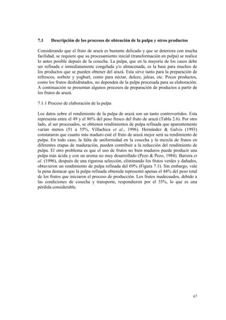 7.1    Descripción de los procesos de obtención de la pulpa y otros productos

Considerando que el fruto de arazá es bastante delicado y que se deteriora con mucha
facilidad, se requiere que su procesamiento inicial (transformación en pulpa) se realice
lo antes posible depués de la cosecha. La pulpa, que en la mayoría de los casos debe
ser refinada e inmediatamente congelada y/o almacenada, es la base para muchos de
los productos que se pueden obtener del arazá. Esta sirve tanto para la preparación de
refrescos, sorbete y yoghurt, como para néctar, dulces, jaleas, etc. Pocos productos,
como los frutos deshidratados, no dependen de la pulpa procesada para su elaboración.
A continuación se presentan algunos procesos de preparación de productos a partir de
los frutos de arazá.

7.1.1 Proceso de elaboración de la pulpa

Los datos sobre el rendimiento de la pulpa de arazá son un tanto controvertidos. Esta
representa entre el 49 y el 86% del peso fresco del fruto de arazá (Tabla 2.6). Por otro
lado, al ser procesados, se obtienen rendimientos de pulpa refinada que aparentemente
varían menos (51 a 55%, Villachica et al., 1996). Hernández & Galvis (1993)
constataron que cuanto más maduro esté el fruto de arazá mejor será su rendimiento de
pulpa. En todo caso, la falta de uniformidad en la cosecha y la mezcla de frutos en
diferentes etapas de maduración, pueden contribuir a la reducción del rendimiento de
pulpa. El otro problema es que el uso de frutos no bien maduros puede producir una
pulpa más ácida y con un aroma no muy desarrollado (Pezo & Pezo, 1984). Barrera et
al. (1996), después de una rigurosa selección, eliminando los frutos verdes y dañados,
obtuvieron un rendimiento de pulpa refinada del 69% (Figura 7.1). Sin embargo, vale
la pena destacar que la pulpa refinada obtenida representó apenas el 44% del peso total
de los frutos que iniciaron el proceso de producción. Los frutos inadecuados, debido a
las condiciones de cosecha y transporte, respondieron por el 35%, lo que es una
pérdida considerable.




                                                                                     67
 