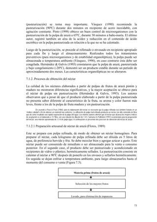 (pasteurización) se torna muy importante. Vásquez (1990) recomienda la
pasteurización (90ºC) durante dos minutos en recipiente de acero inoxidable, con
agitación constante. Pinto (1998) obtuvo un buen control de microorganismos con la
pasteurización de la pulpa de arazá a 65ºC, durante 30 minutos a baño-maría. El último
autor, registró también un alza de la acidez y reducción en el contenido de ácido
ascórbico en la pulpa pasteurizada en relación a la que no se ha calentado.

Luego de la pasteurización, se procede al rellenado o envasado en recipiente apropiado
para cada fin y luego el almacenamiento. Realizados todos los tratamientos
preventivos (para microorganismos y de estabilidad organoléptica), la pulpa puede ser
almacenada a temperatura ambiente (Vásquez, 1990), en caso contrario ésta debe ser
congelada. Hernández & Galvis (1993) constataron que la pulpa de arazá, pasteurizada
y bajo congelamiento (-20ºC), demostró ser un producto estable durante un período de
aproximadamente dos meses. Las características organolépticas no se alteraron.

7.1.2. Procesos de obtención del néctar

La calidad de los néctares elaborados a partir de pulpas de frutos de arazá pintón y
maduro no mostraron diferencias significativas, y la mayor aceptación se obtuvo para
el néctar de pulpa sin pasteurización (Hernández & Galvis, 1993). Los autores
observaron que a pesar de que el producto elaborado a partir de la pulpa pasteurizada
no presenta sabor diferente al característico de la fruta, su aroma y color fueron más
leves, frente a los de la pulpa de fruta madura y sin pasteurización.
             De acuerdo a Pezo & Pezo (1984), para la elaboración del néctar es necesario que la pulpa refinada sea también tratada en un
“molino coloidal” a fin de obtener un material más uniforme. La utilización de pulpa mal refinada producirá un néctar con alto contenido de fibra
que dá como resultado una rápida separación de la pulpa del agua. Los mismos autores afirman que el néctar que alcanza los mejores índices
de aceptación es el elaborado a 14 ºBrix, con una relación de dilución de 1:4,5. Samanez & Paltrinieri (1997) recomiendan para la preparación
del néctar, una relación aproximada de 1:3-4 de pulpa:agua. A continuación se presentan dos procesos de obtención del néctar de arazá.


7.1.2.1 Preparación artesanal de néctar de arazá (Flores, 1989)

Este se prepara con pulpa refinada, de modo de obtener un néctar homogéneo. Para
preparar el néctar, cada kilogramo de pulpa refinada debe ser diluida en 5 litros de
agua, de preferencia hervida y fría. Se debe mezclar bien y agregar azúcar a gusto. Este
néctar puede ser consumido de inmediato o ser almacenado para la venta o consumo
posterior. En el segundo caso, el producto debe ser pasteurizado y acondicionado en
recipientes de vidrio o plástico, herméticamente sellados. La pasteurización consiste en
calentar el néctar a 90oC después de ponerlo en los envases y sellarlos herméticamente.
En seguida se dejan enfriar a temperatura ambiente, para luego almacenarlos hasta el
momento del consumo o venta (Figura 7.5).


                                                              Materia prima (frutos de arazá)
                                                                                   #

                                                                Selección de los mejores frutos

                                                                                   #

                                                          Lavado, para eliminación de impurezas


                                                                                                                                             73
 