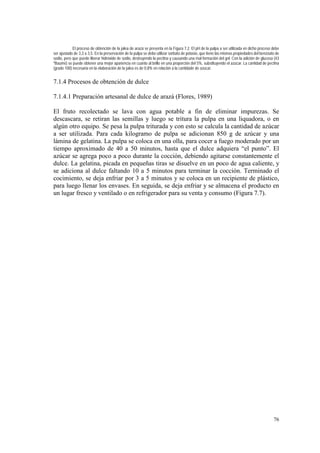 El proceso de obtención de la jalea de arazá se presenta en la Figura 7.2. El pH de la pulpa a ser utilizada en dicho proceso debe
ser ajustado de 3,3 a 3,5. En la preservación de la pulpa se debe utilizar sorbato de potasio, que tiene las mismas propiedades del benzoato de
sodio, pero que puede liberar hidróxido de sodio, destruyendo la pectina y causando una mal formación del gel. Con la adición de glucosa (43
ºBaumé) se puede obtener una mejor apariencia en cuanto al brillo en una proporción del 5%, substituyendo el azúcar. La cantidad de pectina
(grado 100) necesaria en la elaboración de la jalea es de 0,8% en relación a la cantidade de azúcar.


7.1.4 Procesos de obtención de dulce

7.1.4.1 Preparación artesanal de dulce de arazá (Flores, 1989)

El fruto recolectado se lava con agua potable a fin de eliminar impurezas. Se
descascara, se retiran las semillas y luego se tritura la pulpa en una liquadora, o en
algún otro equipo. Se pesa la pulpa triturada y con esto se calcula la cantidad de azúcar
a ser utilizada. Para cada kilogramo de pulpa se adicionan 850 g de azúcar y una
lámina de gelatina. La pulpa se coloca en una olla, para cocer a fuego moderado por un
tiempo aproximado de 40 a 50 minutos, hasta que el dulce adquiera “el punto”. El
azúcar se agrega poco a poco durante la cocción, debiendo agitarse constantemente el
dulce. La gelatina, picada en pequeñas tiras se disuelve en un poco de agua caliente, y
se adiciona al dulce faltando 10 a 5 minutos para terminar la cocción. Terminado el
cocimiento, se deja enfriar por 3 a 5 minutos y se coloca en un recipiente de plástico,
para luego llenar los envases. En seguida, se deja enfriar y se almacena el producto en
un lugar fresco y ventilado o en refrigerador para su venta y consumo (Figura 7.7).




                                                                                                                                           76
 