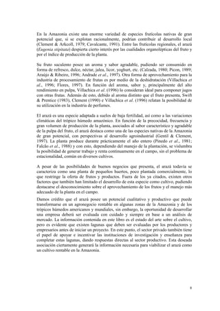 En la Amazonia existe una enorme variedad de especies frutícolas nativas de gran
potencial que, si se explotan racionalmente, podrían contribuir al desarrollo local
(Clement & Arkcoll, 1979; Cavalcante, 1991). Entre las frutícolas regionales, el arazá
(Eugenia stipitata) despierta cierto interés por las cualidades organolépticas del fruto y
por el índice de producción de la planta.

Su fruto suculento posee un aroma y sabor agradable, pudiendo ser consumido en
forma de refresco, dulce, néctar, jalea, licor, yoghurt, etc. (Calzada, 1980; Picon, 1989;
Araújo & Ribeiro, 1996; Andrade et al., 1997). Otra forma de aprovechamiento para la
industria de procesamiento de frutas es por medio de la deshidratación (Villachica et
al., 1996; Flores, 1997). En función del aroma, sabor y, principalmente del alto
rendimiento en pulpa, Villachica et al. (1996) lo consideran ideal para componer jugos
con otras frutas. Además de esto, debido al aroma distinto que el fruto presenta, Swift
& Prentice (1983), Clement (1990) e Villachica et al. (1996) relatan la posibilidad de
su utilización en la industria de perfumes.

El arazá es una especie adaptada a suelos de baja fertilidad, así como a las variaciones
climáticas del trópico húmedo amazónico. En función de la precocidad, frecuencia y
gran volumen de producción de la planta, asociados al sabor característico y agradable
de la pulpa del fruto, el arazá destaca como una de las especies nativas de la Amazonia
de gran potencial, con perspectivas al desarrollo agroindustrial (Gentil & Clement,
1997). La planta produce durante prácticamente el año entero (Pinedo et al., 1981;
Falcão et al., 1988) y con esto, dependiendo del manejo de la plantación, se vislumbra
la posibilidad de generar trabajo y renta continuamente en el campo, sin el problema de
estacionalidad, común en diversos cultivos.

A pesar de las posibilidades de buenos negocios que presenta, el arazá todavía se
caracteriza como una planta de pequeños huertos, poco plantada comercialmente, lo
que restringe la oferta de frutos y productos. Fuera de los ya citados, existen otros
factores que también han limitado el desarrollo de esta especie como cultivo, pudiendo
destacarse el desconocimiento sobre el aprovechamiento de los frutos y el manejo más
adecuado de la planta en el campo.
Damos crédito que el arazá posee un potencial cualitativo y productivo que puede
transformarse en un agronegocio rentable en algunas zonas de la Amazonia y de los
trópicos húmedos americanos y mundiales, sin embargo, la oportunidad de desarrollar
una empresa deberá ser evaluada con cuidado y siempre en base a un análisis de
mercado. La información contenida en este libro es el estado del arte sobre el cultivo,
pero es evidente que existen lagunas que deben ser evaluadas por los productores y
empresarios antes de iniciar un proyecto. En este punto, el sector privado también tiene
el papel de apoyar e incentivar las instituciones de investigación y enseñanza para
completar estas lagunas, dando respuestas directas al sector productivo. Esta deseada
asociación ciertamente generará la información necesaria para viabilizar el arazá como
un cultivo rentable en la Amazonia.




                                                                                        8
 