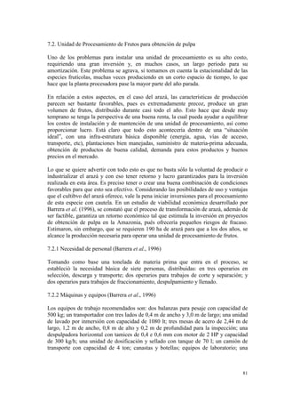 7.2. Unidad de Procesamiento de Frutos para obtención de pulpa

Uno de los problemas para instalar una unidad de procesamiento es su alto costo,
requiriendo una gran inversión y, en muchos casos, un largo período para su
amortización. Este problema se agrava, si tomamos en cuenta la estacionalidad de las
especies frutícolas, muchas veces produciendo en un corto espacio de tiempo, lo que
hace que la planta procesadora pase la mayor parte del año parada.

En relación a estos aspectos, en el caso del arazá, las características de producción
parecen ser bastante favorables, pues es extremadamente precoz, produce un gran
volumen de frutos, distribuido durante casi todo el año. Esto hace que desde muy
temprano se tenga la perspectiva de una buena renta, la cual pueda ayudar a equilibrar
los costos de instalación y de mantención de una unidad de procesamiento, así como
proporcionar lucro. Está claro que todo esto acontecería dentro de una “situación
ideal”, con una infra-estrutura básica disponible (energía, agua, vías de acceso,
transporte, etc), plantaciones bien manejadas, suministro de materia-prima adecuada,
obtención de productos de buena calidad, demanda para estos productos y buenos
precios en el mercado.

Lo que se quiere advertir con todo esto es que no basta sólo la voluntad de producir o
industrializar el arazá y con eso tener retorno y lucro garantizados para la inversión
realizada en esta área. Es preciso tener o crear una buena combinación de condiciones
favorables para que esto sea efectivo. Considerando las posibilidades de uso y ventajas
que el cultibvo del arazá oferece, vale la pena iniciar inversiones para el procesamiento
de esta especie con cautela. En un estudio de viabilidad económica desarrollado por
Barrera et al. (1996), se constató que el proceso de transformación de arazá, además de
ser factible, garantiza un retorno económico tal que estimula la inversión en proyectos
de obtención de pulpa en la Amazonia, pués ofrecería pequeños riesgos de fracaso.
Estimaron, sin embargo, que se requieren 190 ha de arazá para que a los dos años, se
alcance la producción necesaria para operar una unidad de procesamiento de frutos.

7.2.1 Necesidad de personal (Barrera et al., 1996)

Tomando como base una tonelada de materia prima que entra en el proceso, se
estableció la necesidad básica de siete personas, distribuidas: en tres operarios en
selección, descarga y transporte; dos operarios para trabajos de corte y separación; y
dos operarios para trabajos de fraccionamiento, despulpamiento y llenado.

7.2.2 Máquinas y equipos (Barrera et al., 1996)

Los equipos de trabajo recomendados son: dos balanzas para pesaje con capacidad de
500 kg; un transportador con tres lados de 0,4 m de ancho y 3,0 m de largo; una unidad
de lavado por inmersión con capacidad de 1080 lt; tres mesas de acero de 2,44 m de
largo, 1,2 m de ancho, 0,8 m de alto y 0,2 m de profundidad para la inspección; una
despulpadora horizontal con tamices de 0,4 e 0,6 mm con motor de 2 HP y capacidad
de 300 kg/h; una unidad de dosificación y sellado con tanque de 70 l; un camión de
transporte con capacidad de 4 ton; canastas y botellas; equipos de laboratorio; una



                                                                                      81
 
