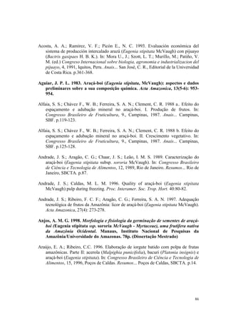 Acosta, A. A.; Ramírez, V. F.; Picón E., N. C. 1993. Evaluación económica del
   sistema de producción intercalado arazá (Eugenia stipitata McVaugh) con pijuayo
   (Bactris gasipaes H. B. K.). In: Mora U., J.; Szott, L. T.; Murillo, M.; Patiño, V.
   M. (ed.) Congreso Internacional sobre biologia, agronomia e industrializacion del
   pijuayo, 4, 1991, Iquitos, Peru. Anais... San José, C. R., Editorial de la Universidad
   de Costa Rica. p.361-368.

Aguiar, J. P. L. 1983. Araçá-boi (Eugenia stipitata, McVaugh): aspectos e dados
   preliminares sobre a sua composição química. Acta Amazonica, 13(5-6): 953-
   954.

Alfaia, S. S.; Chávez F., W. B.; Ferreira, S. A. N.; Clement, C. R. 1988 a.. Efeito do
    espaçamento e adubação mineral no araçá-boi. I. Produção de frutos. In:
    Congresso Brasileiro de Fruticultura, 9., Campinas, 1987. Anais... Campinas,
    SBF. p.119-123.

Alfaia, S. S.; Chávez F., W. B.; Ferreira, S. A. N.; Clement, C. R. 1988 b. Efeito do
    espaçamento e adubação mineral no araçá-boi. II. Crescimento vegetativo. In:
    Congresso Brasileiro de Fruticultura, 9., Campinas, 1987. Anais... Campinas,
    SBF. p.125-128.

Andrade, J. S.; Aragão, C. G.; Chaar, J. S.; Leão, I. M. S. 1989. Caracterização do
   araçá-boi (Eugenia stipitata subsp. sororia McVaugh). In: Congresso Brasileiro
   de Ciência e Tecnologia de Alimentos, 12, 1989, Rio de Janeiro. Resumos... Rio de
   Janeiro, SBCTA. p.87.

Andrade, J. S.; Caldas, M. L. M. 1996. Quality of araçá-boi (Eugenia stipitata
   McVaugh) pulp during freezing. Proc. Interamer. Soc. Trop. Hort. 40:80-82.

Andrade, J. S.; Ribeiro, F. C. F.; Aragão, C. G.; Ferreira, S. A. N. 1997. Adequação
   tecnológica de frutos da Amazônia: licor de araçá-boi (Eugenia stipitata McVaugh).
   Acta Amazonica, 27(4): 273-278.

Anjos, A. M. G. 1998. Morfologia e fisiologia da germinação de sementes de araçá-
   boi (Eugenia stipitata ssp. sororia McVaugh - Myrtaceae), uma frutífera nativa
   da Amazônia Ocidental. Manaus, Instituto Nacional de Pesquisas da
   Amazônia/Universidade do Amazonas. 78p. (Dissertação Mestrado)

Araújo, E. A.; Ribeiro, C.C. 1996. Elaboração de iorgute batido com polpa de frutas
   amazônicas. Parte II: acerola (Malpighia punicifolia), bacuri (Platonia insignis) e
   araçá-boi (Eugenia stipitata). In: Congresso Brasileiro de Ciência e Tecnologia de
   Alimentos, 15, 1996, Poços de Caldas. Resumos... Poços de Caldas, SBCTA. p.14.




                                                                                      86
 