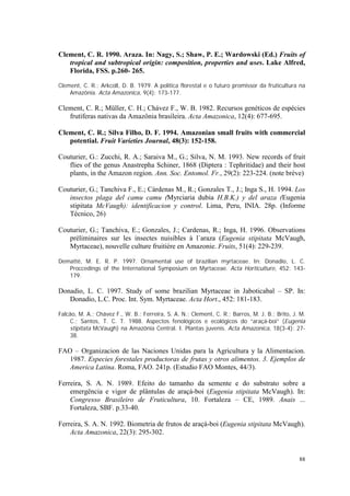 Clement, C. R. 1990. Araza. In: Nagy, S.; Shaw, P. E.; Wardowski (Ed.) Fruits of
   tropical and subtropical origin: composition, properties and uses. Lake Alfred,
   Florida, FSS. p.260- 265.

Clement, C. R.; Arkcoll, D. B. 1979. A política florestal e o futuro promissor da fruticultura na
    Amazônia. Acta Amazonica, 9(4): 173-177.

Clement, C. R.; Müller, C. H.; Chávez F., W. B. 1982. Recursos genéticos de espécies
   frutíferas nativas da Amazônia brasileira. Acta Amazonica, 12(4): 677-695.

Clement, C. R.; Silva Filho, D. F. 1994. Amazonian small fruits with commercial
   potential. Fruit Varieties Journal, 48(3): 152-158.

Couturier, G.: Zucchi, R. A.; Saraiva M., G.; Silva, N. M. 1993. New records of fruit
   flies of the genus Anastrepha Schiner, 1868 (Diptera : Tephritidae) and their host
   plants, in the Amazon region. Ann. Soc. Entomol. Fr., 29(2): 223-224. (note brève)

Couturier, G.; Tanchiva F., E.; Cárdenas M., R.; Gonzales T., J.; Inga S., H. 1994. Los
   insectos plaga del camu camu (Myrciaria dubia H.B.K.) y del araza (Eugenia
   stipitata McVaugh): identificacion y control. Lima, Peru, INIA. 28p. (Informe
   Técnico, 26)

Couturier, G.; Tanchiva, E.; Gonzales, J.; Cardenas, R.; Inga, H. 1996. Observations
   préliminaires sur les insectes nuisibles à l`araza (Eugenia stipitata McVaugh,
   Myrtaceae), nouvelle culture fruitière en Amazonie. Fruits, 51(4): 229-239.

Demattê, M. E. R. P. 1997. Ornamental use of brazilian myrtaceae. In: Donadio, L. C.
   Proccedings of the International Symposium on Myrtaceae. Acta Horticulture, 452: 143-
   179.

Donadio, L. C. 1997. Study of some brazilian Myrtaceae in Jaboticabal – SP. In:
   Donadio, L.C. Proc. Int. Sym. Myrtaceae. Acta Hort., 452: 181-183.

Falcão, M. A.; Chávez F., W. B.; Ferreira, S. A. N.; Clement, C. R.; Barros, M. J. B.; Brito, J. M.
    C.; Santos, T. C. T. 1988. Aspectos fenológicos e ecológicos do “araçá-boi” (Eugenia
    stipitata McVaugh) na Amazônia Central. I. Plantas juvenis. Acta Amazonica, 18(3-4): 27-
    38.

FAO – Organizacion de las Naciones Unidas para la Agricultura y la Alimentacion.
   1987. Especies forestales productoras de frutas y otros alimentos. 3. Ejemplos de
   America Latina. Roma, FAO. 241p. (Estudio FAO Montes, 44/3).

Ferreira, S. A. N. 1989. Efeito do tamanho da semente e do substrato sobre a
    emergência e vigor de plântulas de araçá-boi (Eugenia stipitata McVaugh). In:
    Congresso Brasileiro de Fruticultura, 10. Fortaleza – CE, 1989. Anais ...
    Fortaleza, SBF. p.33-40.

Ferreira, S. A. N. 1992. Biometria de frutos de araçá-boi (Eugenia stipitata McVaugh).
    Acta Amazonica, 22(3): 295-302.


                                                                                                88
 