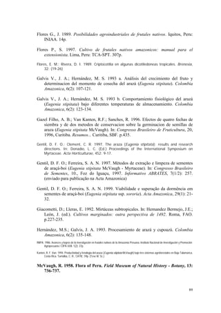 Flores G., J. 1989. Posibilidades agroindustriales de frutales nativos. Iquitos, Peru:
    INIAA. 14p.

Flores P., S. 1997. Cultivo de frutales nativos amazonicos: manual para el
    extensionista. Lima, Peru: TCA-SPT. 307p.

Flores, E. M.; Rivera, D. I. 1989. Criptocotilia en algunas dicotiledoneas tropicales. Brenesia,
     32: (19-26)

Galvis V., J. A.; Hernández, M. S. 1993 a. Análisis del crecimiento del fruto y
   determinacion del momento de cosecha del arazá (Eugenia stipitata). Colombia
   Amazonica, 6(2): 107-121.

Galvis V., J. A.; Hernández, M. S. 1993 b. Comportamiento fisiológico del arazá
   (Eugenia stipitata) bajo diferentes temperaturas de almacenamiento. Colombia
   Amazonica, 6(2): 123-134.

Gazel Filho, A. B.; Van Kanten, R.F.; Sanches, R. 1996. Efectos de quatro fechas de
   siembra y de dos metodos de conservacion sobre la germinacion de semillas de
   araza (Eugenia stipitata McVaugh). In: Congresso Brasileiro de Fruticultura, 20,
   1996, Curitiba. Resumos... Curitiba, SBF. p.435.

Gentil, D. F. O.; Clement, C. R. 1997. The araza (Eugenia stipitata): results and research
    directions. In: Donadio, L. C. (Ed.) Proceedings of the International Symposium on
    Myrtaceae. Acta Horticulturae, 452: 9-17.

Gentil, D. F. O.; Ferreira, S. A. N. 1997. Métodos de extração e limpeza de sementes
   de araçá-boi (Eugenia stipitata McVaugh - Myrtaceae). In: Congresso Brasileiro
   de Sementes, 10., Foz do Iguaçu, 1997. Informativo ABRATES, 7(1/2): 257.
   (enviado para publicação na Acta Amazonica)

Gentil, D. F. O.; Ferreira, S. A. N. 1999. Viabilidade e superação da dormência em
   sementes de araçá-boi (Eugenia stipitata ssp. sororia). Acta Amazonica, 29(1): 21-
   32.

Giacometti, D.; Lleras, E. 1992. Mirtáceas subtropicales. In: Hernandez Bermejo, J.E.;
   León, J. (ed.). Cultivos marginados: outra perspectiva de 1492. Roma, FAO.
   p.227-235.

Hernández, M.S.; Galvis, J. A. 1993. Procesamiento de arazá y cupoazú. Colombia
   Amazonica, 6(2): 135-148.
INIPA. 1986. Avances y logros de la investigación en frutales nativos de la Amazonia Peruana. Instituto Nacional de Investigación y Promoción
      Agropecuaria / CIPA XXII. 1(2): 37p.

Kanten, R. F. Van. 1994. Productividad y fenologia del araza (Eugenia stipitata McVaugh) bajo tres sistemas agroforestales en Baja Talamanca,
      Costa Rica. Turrialba, C. R., CATIE. 59p. (Tese M. Sc.)


McVaugh, R. 1958. Flora of Peru. Field Museum of Natural History - Botany, 13:
  736-737.



                                                                                                                                          89
 