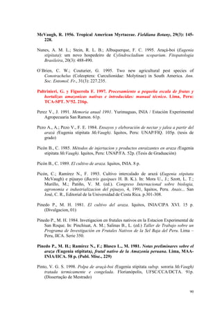 McVaugh, R. 1956. Tropical American Myrtaceae. Fieldiana Botany, 29(3): 145-
  228.

Nunes, A. M. L.; Stein, R. L. B.; Albuquerque, F. C. 1995. Araçá-boi (Eugenia
   stipitata): um novo hospedeiro de Cylindrocladium scoparium. Fitopatologia
   Brasileira, 20(3): 488-490.

O`Brien, C. W.; Couturier, G. 1995. Two new agricultural pest species of
   Conotrachelus (Coleoptera: Curculionidae: Molytinae) in South America. Ann.
   Soc. Entomol. Fr., 31(3): 227.235.

Paltrinieri, G. y Figuerola F. 1997. Procesamiento a pequeña escala de frutas y
    hortalizas amazonicas nativas e introducidas: manual técnico. Lima, Peru:
    TCA-SPT. N°52. 216p.

Perez V., J. 1991. Memoria anual 1991. Yurimaguas, INIA / Estación Experimental
    Agropecuaria San Ramon. 61p.

Pezo A., A.; Pezo V., F. E. 1984. Ensayos y eleboración de nectar y jalea a partir del
   arazá (Eugenia stipitata McVaugh). Iquitos, Peru: UNAP/FIQ. 105p. (tesis de
   grado)

Picón B., C. 1985. Métodos de injertacion y productos enraizantes en araza (Eugenia
    stipitata McVaugh). Iquitos, Peru: UNAP/FA. 52p. (Tesis de Graduación)

Picón B., C. 1989. El cultivo de araza. Iquitos, INIA. 8 p.

Picón, C.; Ramírez N., F. 1993. Cultivo intercalado de arazá (Eugenia stipitata
    McVaugh) e pijuayo (Bactris gasipaes H. B. K.). In: Mora U., J.; Szott, L. T.;
    Murillo, M.; Patiño, V. M. (ed.). Congreso Internacional sobre biologia,
    agronomia e industrializacion del pijuayo, 4, 1991, Iquitos, Peru. Anais... San
    José, C. R., Editorial de la Universidad de Costa Rica. p.301-308.

Pinedo P., M. H. 1981. El cultivo del araza. Iquitos, INIA/CIPA XVI. 15 p.
    (Divulgacion, 01)

Pinedo P., M. H. 1984. Invetigacion en frutales nativos en la Estacion Experimental de
    San Roque. In: Pinchiuat, A. M.; Salinas B., L. (ed.) Taller de Trabajo sobre un
    Programa de Investigación en Frutales Nativos de la Sel Baja del Peru. Lima –
    Peru, IICA. Serie 350.

Pinedo P., M. H.; Ramírez N., F.; Blasco L., M. 1981. Notas preliminares sobre el
   araza (Eugenia stipitata), frutal nativo de la Amazonia peruana. Lima, MAA-
   INIA/IICA. 58 p. (Publ. Misc., 229)

Pinto, V. G. S. 1998. Polpa de araçá-boi (Eugenia stipitata subsp. sororia McVaugh)
    tratada termicamente e congelada. Florianópolis, UFSC/CCA/DCTA. 91p.
    (Dissertação de Mestrado)


                                                                                   90
 
