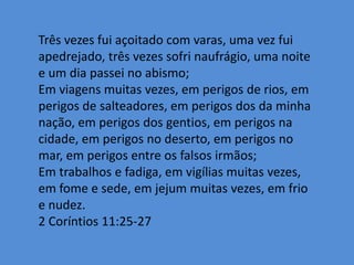 Três vezes fui açoitado com varas, uma vez fui
apedrejado, três vezes sofri naufrágio, uma noite
e um dia passei no abismo;
Em viagens muitas vezes, em perigos de rios, em
perigos de salteadores, em perigos dos da minha
nação, em perigos dos gentios, em perigos na
cidade, em perigos no deserto, em perigos no
mar, em perigos entre os falsos irmãos;
Em trabalhos e fadiga, em vigílias muitas vezes,
em fome e sede, em jejum muitas vezes, em frio
e nudez.
2 Coríntios 11:25-27
 