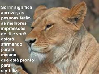 Sorrir significa
aprovar, as
pessoas terão
as melhores
impressões
de ti e você
estará
afirmando
para ti
mesmo
que está pronto
para
ser feliz.
 