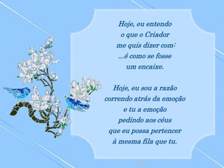 Hoje, eu entendo
    o que o Criador
   me quis dizer com:
   ...é como se fosse
       um encaixe.

   Hoje, eu sou a razão
correndo atrás da emoção
      e tu a emoção
    pedindo aos céus
 que eu possa pertencer
  à mesma fila que tu.
 