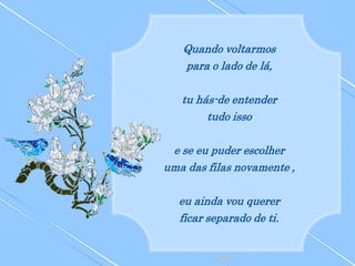 Quando voltarmos
   para o lado de lá,

   tu hás-de entender
        tudo isso

 e se eu puder escolher
uma das filas novamente ,

  eu ainda vou querer
  ficar separado de ti.
 