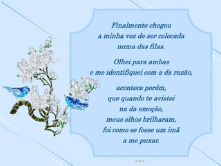 Finalmente chegou
  a minha vez de ser colocada
        numa das filas.

       Olhei para ambas
e me identifiquei com a da razão,

         acontece porém,
      que quando te avistei
          na da emoção,
     meus olhos brilharam,
    foi como se fosse um imã
           a me puxar.
 
