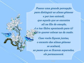Possuo uma grande percepção
para distinguir as almas gémeas
        e por isso entendi,
   que aquela que se encontra
       ali na fila da emoção,
é a tua (falou apontando para ti)
daí te querer colocar na da razão.

    Caso vocês fiquem juntas,
   o encanto das almas gémeas
            se acabará,
ao passo que se ficarem separadas,
         ele permanecerá.
 