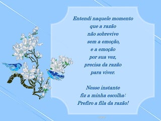 Entendi naquele momento
      que a razão
     não sobrevive
     sem a emoção,
       e a emoção
      por sua vez,
    precisa da razão
       para viver.

     Nesse instante
  fiz a minha escolha:
 Prefiro a fila da razão!
 