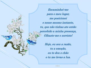 Encaminhei-me
      para o meu lugar,
        me posicionei
  e nesse mesmo instante,
tu, que não tinhas ate então
percebido a minha presença,
   Olhaste-me e sorriste!

   Hoje, eu sou a razão,
       tu a emoção,
     eu te dou o chão
   e tu me levas a lua.
 